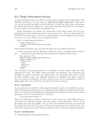 468 Debugging with gdb
G.2 Target Description Format
A target description annex is an XML document which complies with the Document Type
Definition provided in the gdb sources in ‘gdb/features/gdb-target.dtd’. This means
you can use generally available tools like xmllint to check that your feature descriptions
are well-formed and valid. However, to help people unfamiliar with XML write descriptions
for their targets, we also describe the grammar here.
Target descriptions can identify the architecture of the remote target and (for some
architectures) provide information about custom register sets. They can also identify the
OS ABI of the remote target. gdb can use this information to autoconfigure for your target,
or to warn you if you connect to an unsupported target.
Here is a simple target description:
<target version="1.0">
<architecture>i386:x86-64</architecture>
</target>
This minimal description only says that the target uses the x86-64 architecture.
A target description has the following overall form, with [ ] marking optional elements
and . . . marking repeatable elements. The elements are explained further below.
<?xml version="1.0"?>
<!DOCTYPE target SYSTEM "gdb-target.dtd">
<target version="1.0">
[architecture]
[osabi]
[compatible]
[feature...]
</target>
The description is generally insensitive to whitespace and line breaks, under the usual
common-sense rules. The XML version declaration and document type declaration can
generally be omitted (gdb does not require them), but specifying them may be useful
for XML validation tools. The ‘version’ attribute for ‘<target>’ may also be omitted,
but we recommend including it; if future versions of gdb use an incompatible revision of
‘gdb-target.dtd’, they will detect and report the version mismatch.
G.2.1 Inclusion
It can sometimes be valuable to split a target description up into several different annexes,
either for organizational purposes, or to share files between different possible target descrip-
tions. You can divide a description into multiple files by replacing any element of the target
description with an inclusion directive of the form:
<xi:include href="document"/>
When gdb encounters an element of this form, it will retrieve the named XML document,
and replace the inclusion directive with the contents of that document. If the current
description was read using ‘qXfer’, then so will be the included document; document will
be interpreted as the name of an annex. If the current description was read from a file, gdb
will look for document as a file in the same directory where it found the original description.
G.2.2 Architecture
An ‘<architecture>’ element has this form:
 