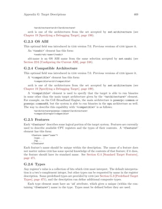Appendix G: Target Descriptions 469
<architecture>arch</architecture>
arch is one of the architectures from the set accepted by set architecture (see
Chapter 19 [Specifying a Debugging Target], page 199).
G.2.3 OS ABI
This optional field was introduced in gdb version 7.0. Previous versions of gdb ignore it.
An ‘<osabi>’ element has this form:
<osabi>abi-name</osabi>
abi-name is an OS ABI name from the same selection accepted by set osabi (see
Section 22.6 [Configuring the Current ABI], page 248).
G.2.4 Compatible Architecture
This optional field was introduced in gdb version 7.0. Previous versions of gdb ignore it.
A ‘<compatible>’ element has this form:
<compatible>arch</compatible>
arch is one of the architectures from the set accepted by set architecture (see
Chapter 19 [Specifying a Debugging Target], page 199).
A ‘<compatible>’ element is used to specify that the target is able to run binaries
in some other than the main target architecture given by the ‘<architecture>’ element.
For example, on the Cell Broadband Engine, the main architecture is powerpc:common or
powerpc:common64, but the system is able to run binaries in the spu architecture as well.
The way to describe this capability with ‘<compatible>’ is as follows:
<architecture>powerpc:common</architecture>
<compatible>spu</compatible>
G.2.5 Features
Each ‘<feature>’ describes some logical portion of the target system. Features are currently
used to describe available CPU registers and the types of their contents. A ‘<feature>’
element has this form:
<feature name="name">
[type...]
reg...
</feature>
Each feature’s name should be unique within the description. The name of a feature does
not matter unless gdb has some special knowledge of the contents of that feature; if it does,
the feature should have its standard name. See Section G.4 [Standard Target Features],
page 471.
G.2.6 Types
Any register’s value is a collection of bits which gdb must interpret. The default interpreta-
tion is a two’s complement integer, but other types can be requested by name in the register
description. Some predefined types are provided by gdb (see Section G.3 [Predefined Target
Types], page 471), and the description can define additional composite types.
Each type element must have an ‘id’ attribute, which gives a unique (within the con-
taining ‘<feature>’) name to the type. Types must be defined before they are used.
 