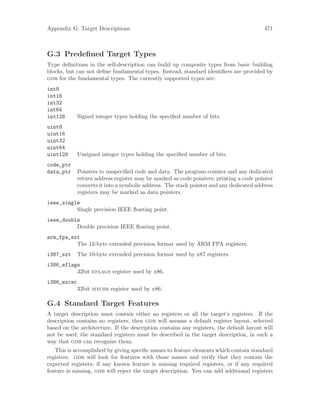 Appendix G: Target Descriptions 471
G.3 Predefined Target Types
Type definitions in the self-description can build up composite types from basic building
blocks, but can not define fundamental types. Instead, standard identifiers are provided by
gdb for the fundamental types. The currently supported types are:
int8
int16
int32
int64
int128 Signed integer types holding the specified number of bits.
uint8
uint16
uint32
uint64
uint128 Unsigned integer types holding the specified number of bits.
code_ptr
data_ptr Pointers to unspecified code and data. The program counter and any dedicated
return address register may be marked as code pointers; printing a code pointer
converts it into a symbolic address. The stack pointer and any dedicated address
registers may be marked as data pointers.
ieee_single
Single precision IEEE floating point.
ieee_double
Double precision IEEE floating point.
arm_fpa_ext
The 12-byte extended precision format used by ARM FPA registers.
i387_ext The 10-byte extended precision format used by x87 registers.
i386_eflags
32bit eflags register used by x86.
i386_mxcsr
32bit mxcsr register used by x86.
G.4 Standard Target 