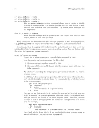 34 Debugging with gdb
set print inferior-events
set print inferior-events on
set print inferior-events off
The set print inferior-events command allows you to enable or disable
printing of messages when gdb notices that new inferiors have started or that
inferiors have exited or have been detached. By default, these messages will
not be printed.
show print inferior-events
Show whether messages will be printed when gdb detects that inferiors have
started, exited or have been detached.
Many commands will work the same with multiple programs as with a single program:
e.g., print myglobal will simply display the value of myglobal in the current inferior.
Occasionaly, when debugging gdb itself, it may be useful to get more info about the
relationship of inferiors, programs, address spaces in a debug session. You can do that with
the maint info program-spaces command.
maint info program-spaces
Print a list of all program spaces currently being managed by gdb.
gdb displays for each program space (in this order):
1. the program space number assigned by gdb
2. the name of the executable loaded into the program space, with e.g., the
file command.
An asterisk ‘*’ preceding the gdb program space number indicates the current
program space.
In addition, below each program space line, gdb prints extra information that
isn’t suitable to display in tabular form. For example, the list of inferiors bound
to the program space.
(gdb) maint info program-spaces
Id Executable
2 goodbye
Bound inferiors: ID 1 (process 21561)
* 1 hello
Here we can see that no inferior is running the program hello, while process
21561 is running the program goodbye. On some targets, it is possible that
multiple inferiors are bound to the same program space. The most common
example is that of debugging both the parent and child processes of a vfork
call. For example,
(gdb) maint info program-spaces
Id Executable
* 1 vfork-test
Bound inferiors: ID 2 (process 18050), ID 1 (process 18045)
Here, both inferior 2 and inferior 1 are running in the same program space as
a result of inferior 1 having executed a vfork call.
 