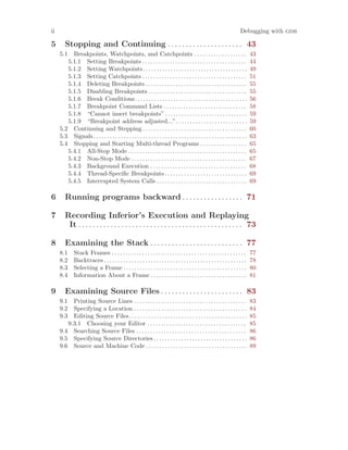 ii Debugging with gdb
5 Stopping and Continuing . . . . . . . . . . . . . . . . . . . . . 43
5.1 Breakpoints, Watchpoints, and Catchpoints . . . . . . . . . . . . . . . . . . . 43
5.1.1 Setting Breakpoints . . . . . . . . . . . . . . . . . . . . . . . . . . . . . . . . . . . . . . 44
5.1.2 Setting Watchpoints. . . . . . . . . . . . . . . . . . . . . . . . . . . . . . . . . . . . . . 49
5.1.3 Setting Catchpoints . . . . . . . . . . . . . . . . . . . . . . . . . . . . . . . . . . . . . . 51
5.1.4 Deleting Breakpoints . . . . . . . . . . . . . . . . . . . . . . . . . . . . . . . . . . . . . 55
5.1.5 Disabling Breakpoints . . . . . . . . . . . . . . . . . . . . . . . . . . . . . . . . . . . . 55
5.1.6 Break Conditions. . . . . . . . . . . . . . . . . . . . . . . . . . . . . . . . . . . . . . . . . 56
5.1.7 Breakpoint Command Lists . . . . . . . . . . . . . . . . . . . . . . . . . . . . . . 58
5.1.8 “Cannot insert breakpoints”. . . . . . . . . . . . . . . . . . . . . . . . . . . . . . 59
5.1.9 “Breakpoint address adjusted...”. . . . . . . . . . . . . . . . . . . . . . . . . . 59
5.2 Continuing and Stepping . . . . . . . . . . . . . . . . . . . . . . . . . . . . . . . . . . . . . . 60
5.3 Signals. . . . . . . . . . . . . . . . . . . . . . . . . . . . . . . . . . . . . . . . . . . . . . . . . . . . . . . . 63
5.4 Stopping and Starting Multi-thread Programs . . . . . . . . . . . . . . . . . 65
5.4.1 All-Stop Mode . . . . . . . . . . . . . . . . . . . . . . . . . . . . . . . . . . . . . . . . . . . 65
5.4.2 Non-Stop Mode . . . . . . . . . . . . . . . . . . . . . . . . . . . . . . . . . . . . . . . . . . 67
5.4.3 Background Execution . . . . . . . . . . . . . . . . . . . . . . . . . . . . . . . . . . . 68
5.4.4 Thread-Specific Breakpoints . . . . . . . . . . . . . . . . . . . . . . . . . . . . . . 69
5.4.5 Interrupted System Calls . . . . . . . . . . . . . . . . . . . . . . . . . . . . . . . . . 69
6 Running programs backward . . . . . . . . . . . . . . . . . 71
7 Recording Inferior’s Execution and Replaying
It . . . . . . . . . . . . . . . . . . . . . . . . . . . . . . . . . . . . . . . . . . . . . . 73
8 Examining the Stack . . . . . . . . . . . . . . . . . . . . . . . . . . 77
8.1 Stack Frames . . . . . . . . . . . . . . . . . . . . . . . . . . . . . . . . . . . . . . . . . . . . . . . . . 77
8.2 Backtraces . . . . . . . . . . . . . . . . . . . . . . . . . . . . . . . . . . . . . . . . . . . . . . . . . . . . 78
8.3 Selecting a Frame . . . . . . . . . . . . . . . . . . . . . . . . . . . . . . . . . . . . . . . . . . . . . 80
8.4 Information About a Frame . . . . . . . . . . . . . . . . . . . . . . . . . . . . . . . . . . . 81
9 Examining Source Files . . . . . . . . . . . . . . . . . . . . . . . 83
9.1 Printing Source Lines . . . . . . . . . . . . . . . . . . . . . . . . . . . . . . . . . . . . . . . . . 83
9.2 Specifying a Location . . . . . . . . . . . . . . . . . . . . . . . . . . . . . . . . . . . . . . . . . 84
9.3 Editing Source Files. . . . . . . . . . . . . . . . . . . . . . . . . . . . . . . . . . . . . . . . . . . 85
9.3.1 Choosing your Editor . . . . . . . . . . . . . . . . . . . . . . . . . . . . . . . . . . . . 85
9.4 Searching Source Files . . . . . . . . . . . . . . . . . . . . . . . . . . . . . . . . . . . . . . . . 86
9.5 Specifying Source Directories . . . . . . . . . . . . . . . . . . . . . . . . . . . . . . . . . . 86
9.6 Source and Machine Code . . . . . . . . . . . . . . . . . . . . . . . . . . . . . . . . . . . . . 89
 