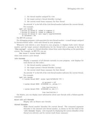 36 Debugging with gdb
1. the thread number assigned by gdb
2. the target system’s thread identifier (systag)
3. the current stack frame summary for that thread
An asterisk ‘*’ to the left of the gdb thread number indicates the current thread.
For example,
(gdb) info threads
3 process 35 thread 27 0x34e5 in sigpause ()
2 process 35 thread 23 0x34e5 in sigpause ()
* 1 process 35 thread 13 main (argc=1, argv=0x7ffffff8)
at threadtest.c:68
On HP-UX systems:
For debugging purposes, gdb associates its own thread number—a small integer assigned
in thread-creation order—with each thread in your program.
Whenever gdb detects a new thread in your program, it displays both gdb’s thread
number and the target system’s identification for the thread with a message in the form
‘[New systag]’. systag is a thread identifier whose form varies depending on the particular
system. For example, on HP-UX, you see
[New thread 2 (system thread 26594)]
when gdb notices a new thread.
info threads
Display a summary of all threads currently in your program. gdb displays for
each thread (in this order):
1. the thread number assigned by gdb
2. the target system’s thread identifier (systag)
3. the current stack frame summary for that thread
An asterisk ‘*’ to the left of the gdb thread number indicates the current thread.
For example,
(gdb) info threads
* 3 system thread 26607 worker (wptr=0x7b09c318 "@") 
at quicksort.c:137
2 system thread 26606 0x7b0030d8 in __ksleep () 
from /usr/lib/libc.2
1 system thread 27905 0x7b003498 in _brk () 
from /usr/lib/libc.2
On Solaris, you can display more information about user threads with a Solaris-specific
command:
maint info sol-threads
Display info on Solaris user threads.
thread threadno
Make thread number threadno the current thread. The command argument
threadno is the internal gdb thread number, as shown in the first field of the
‘info threads’ display. gdb responds by displaying the system identifier of the
thread you selected, and its current stack frame summary:
 