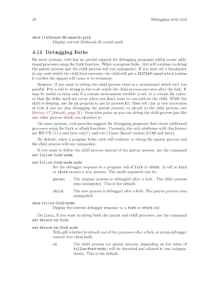 38 Debugging with gdb
show libthread-db-search-path
Display current libthread db search path.
4.11 Debugging Forks
On most systems, gdb has no special support for debugging programs which create addi-
tional processes using the fork function. When a program forks, gdb will continue to debug
the parent process and the child process will run unimpeded. If you have set a breakpoint
in any code which the child then executes, the child will get a SIGTRAP signal which (unless
it catches the signal) will cause it to terminate.
However, if you want to debug the child process there is a workaround which isn’t too
painful. Put a call to sleep in the code which the child process executes after the fork. It
may be useful to sleep only if a certain environment variable is set, or a certain file exists,
so that the delay need not occur when you don’t want to run gdb on the child. While the
child is sleeping, use the ps program to get its process ID. Then tell gdb (a new invocation
of gdb if you are also debugging the parent process) to attach to the child process (see
Section 4.7 [Attach], page 31). From that point on you can debug the child process just like
any other process which you attached to.
On some systems, gdb provides support for debugging programs that create additional
processes using the fork or vfork functions. Currently, the only platforms with this feature
are HP-UX (11.x and later only?) and gnu/Linux (kernel version 2.5.60 and later).
By default, when a program forks, gdb will continue to debug the parent process and
the child process will run unimpeded.
If you want to follow the child process instead of the parent process, use the command
set follow-fork-mode.
set follow-fork-mode mode
Set the debugger response to a program call of fork or vfork. A call to fork
or vfork creates a new process. The mode argument can be:
parent The original process is debugged after a fork. The child process
runs unimpeded. This is the default.
child The new process is debugged after a fork. The parent process runs
unimpeded.
show follow-fork-mode
Display the current debugger response to a fork or vfork call.
On Linux, if you want to debug both the parent and child processes, use the command
set detach-on-fork.
set detach-on-fork mode
Tells gdb whether to detach one of the processes after a fork, or retain debugger
control over them both.
on The child process (or parent process, depending on the value of
follow-fork-mode) will be detached and allowed to run indepen-
dently. This is the default.
 