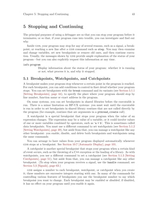 Chapter 5: Stopping and Continuing 43
5 Stopping and Continuing
The principal purposes of using a debugger are so that you can stop your program before it
terminates; or so that, if your program runs into trouble, you can investigate and find out
why.
Inside gdb, your program may stop for any of several reasons, such as a signal, a break-
point, or reaching a new line after a gdb command such as step. You may then examine
and change variables, set new breakpoints or remove old ones, and then continue execu-
tion. Usually, the messages shown by gdb provide ample explanation of the status of your
program—but you can also explicitly request this information at any time.
info program
Display information about the status of your program: whether it is running
or not, what process it is, and why it stopped.
5.1 Breakpoints, Watchpoints, and Catchpoints
A breakpoint makes your program stop whenever a certain point in the program is reached.
For each breakpoint, you can add conditions to control in finer detail whether your program
stops. You can set breakpoints with the break command and its variants (see Section 5.1.1
[Setting Breakpoints], page 44), to specify the place where your program should stop by
line number, function name or exact address in the program.
On some systems, you can set breakpoints in shared libraries before the executable is
run. There is a minor limitation on HP-UX systems: you must wait until the executable
is run in order to set breakpoints in shared library routines that are not called directly by
the program (for example, routines that are arguments in a pthread_create call).
A watchpoint is a special breakpoint that stops your program when the value of an
expression changes. The expression may be a value of a variable, or it could involve values
of one or more variables combined by operators, such as ‘a + b’. This is sometimes called
data breakpoints. You must use a different command to set watchpoints (see Section 5.1.2
[Setting Watchpoints], page 49), but aside from that, you can manage a watchpoint like any
other breakpoint: you enable, disable, and delete both breakpoints and watchpoints using
the same commands.
You can arrange to have values from your program displayed automatically whenever
gdb stops at a breakpoint. See Section 10.7 [Automatic Display], page 101.
A catchpoint is another special breakpoint that stops your program when a certain kind
of event occurs, such as the throwing of a C++ exception or the loading of a library. As with
watchpoints, you use a different command to set a catchpoint (see Section 5.1.3 [Setting
Catchpoints], page 51), but aside from that, you can manage a catchpoint like any other
breakpoint. (To stop when your program receives a signal, use the handle command; see
Section 5.3 [Signals], page 63.)
gdb assigns a number to each breakpoint, watchpoint, or catchpoint when you create
it; these numbers are successive integers starting with one. In many of the commands for
controlling various features of breakpoints you use the breakpoint number to say which
breakpoint you want to change. Each breakpoint may be enabled or disabled; if disabled,
it has no effect on your program until you enable it again.
 