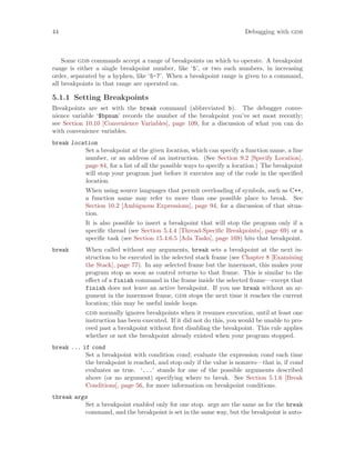44 Debugging with gdb
Some gdb commands accept a range of breakpoints on which to operate. A breakpoint
range is either a single breakpoint number, like ‘5’, or two such numbers, in increasing
order, separated by a hyphen, like ‘5-7’. When a breakpoint range is given to a command,
all breakpoints in that range are operated on.
5.1.1 Setting Breakpoints
Breakpoints are set with the break command (abbreviated b). The debugger conve-
nience variable ‘$bpnum’ records the number of the breakpoint you’ve set most recently;
see Section 10.10 [Convenience Variables], page 109, for a discussion of what you can do
with convenience variables.
break location
Set a breakpoint at the given location, which can specify a function name, a line
number, or an address of an instruction. (See Section 9.2 [Specify Location],
page 84, for a list of all the possible ways to specify a location.) The breakpoint
will stop your program just before it executes any of the code in the specified
location.
When using source languages that permit overloading of symbols, such as C++,
a function name may refer to more than one possible place to break. See
Section 10.2 [Ambiguous Expressions], page 94, for a discussion of that situa-
tion.
It is also possible to insert a breakpoint that will stop the program only if a
specific thread (see Section 5.4.4 [Thread-Specific Breakpoints], page 69) or a
specific task (see Section 15.4.6.5 [Ada Tasks], page 169) hits that breakpoint.
break When called without any arguments, break sets a breakpoint at the next in-
struction to be executed in the selected stack frame (see Chapter 8 [Examining
the Stack], page 77). In any selected frame but the innermost, this makes your
program stop as soon as control returns to that frame. This is similar to the
effect of a finish command in the frame inside the selected frame—except that
finish does not leave an active breakpoint. If you use break without an ar-
gument in the innermost frame, gdb stops the next time it reaches the current
location; this may be useful inside loops.
gdb normally ignores breakpoints when it resumes execution, until at least one
instruction has been executed. If it did not do this, you would be unable to pro-
ceed past a breakpoint without first disabling the breakpoint. This rule applies
whether or not the breakpoint already existed when your program stopped.
break ... if cond
Set a breakpoint with condition cond; evaluate the expression cond each time
the breakpoint is reached, and stop only if the value is nonzero—that is, if cond
evaluates as true. ‘...’ stands for one of the possible arguments described
above (or no argument) specifying where to break. See Section 5.1.6 [Break
Conditions], page 56, for more information on breakpoint conditions.
tbreak args
Set a breakpoint enabled only for one stop. args are the same as for the break
command, and the breakpoint is set in the same way, but the breakpoint is auto-
 