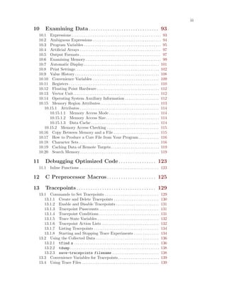 iii
10 Examining Data . . . . . . . . . . . . . . . . . . . . . . . . . . . . . . 93
10.1 Expressions . . . . . . . . . . . . . . . . . . . . . . . . . . . . . . . . . . . . . . . . . . . . . . . . . . 93
10.2 Ambiguous Expressions . . . . . . . . . . . . . . . . . . . . . . . . . . . . . . . . . . . . . . 94
10.3 Program Variables . . . . . . . . . . . . . . . . . . . . . . . . . . . . . . . . . . . . . . . . . . . 95
10.4 Artificial Arrays . . . . . . . . . . . . . . . . . . . . . . . . . . . . . . . . . . . . . . . . . . . . . 97
10.5 Output Formats . . . . . . . . . . . . . . . . . . . . . . . . . . . . . . . . . . . . . . . . . . . . . 97
10.6 Examining Memory . . . . . . . . . . . . . . . . . . . . . . . . . . . . . . . . . . . . . . . . . . 99
10.7 Automatic Display. . . . . . . . . . . . . . . . . . . . . . . . . . . . . . . . . . . . . . . . . . 101
10.8 Print Settings. . . . . . . . . . . . . . . . . . . . . . . . . . . . . . . . . . . . . . . . . . . . . . . 102
10.9 Value History. . . . . . . . . . . . . . . . . . . . . . . . . . . . . . . . . . . . . . . . . . . . . . . 108
10.10 Convenience Variables . . . . . . . . . . . . . . . . . . . . . . . . . . . . . . . . . . . . . 109
10.11 Registers . . . . . . . . . . . . . . . . . . . . . . . . . . . . . . . . . . . . . . . . . . . . . . . . . . 110
10.12 Floating Point Hardware. . . . . . . . . . . . . . . . . . . . . . . . . . . . . . . . . . . 112
10.13 Vector Unit. . . . . . . . . . . . . . . . . . . . . . . . . . . . . . . . . . . . . . . . . . . . . . . . 112
10.14 Operating System Auxiliary Information . . . . . . . . . . . . . . . . . . . 112
10.15 Memory Region Attributes. . . . . . . . . . . . . . . . . . . . . . . . . . . . . . . . . 113
10.15.1 Attributes . . . . . . . . . . . . . . . . . . . . . . . . . . . . . . . . . . . . . . . . . . . . 114
10.15.1.1 Memory Access Mode . . . . . . . . . . . . . . . . . . . . . . . . . . . . 114
10.15.1.2 Memory Access Size. . . . . . . . . . . . . . . . . . . . . . . . . . . . . . 114
10.15.1.3 Data Cache . . . . . . . . . . . . . . . . . . . . . . . . . . . . . . . . . . . . . . 114
10.15.2 Memory Access Checking . . . . . . . . . . . . . . . . . . . . . . . . . . . . . 115
10.16 Copy Between Memory and a File . . . . . . . . . . . . . . . . . . . . . . . . . 115
10.17 How to Produce a Core File from Your Program . . . . . . . . . . . 116
10.18 Character Sets. . . . . . . . . . . . . . . . . . . . . . . . . . . . . . . . . . . . . . . . . . . . . 116
10.19 Caching Data of Remote Targets. . . . . . . . . . . . . . . . . . . . . . . . . . . 119
10.20 Search Memory . . . . . . . . . . . . . . . . . . . . . . . . . . . . . . . . . . . . . . . . . . . . 119
11 Debugging Optimized Code. . . . . . . . . . . . . . . . 123
11.1 Inline Functions . . . . . . . . . . . . . . . . . . . . . . . . . . . . . . . . . . . . . . . . . . . . 123
12 C Preprocessor Macros. . . . . . . . . . . . . . . . . . . . . 125
13 Tracepoints . . . . . . . . . . . . . . . . . . . . . . . . . . . . . . . . . . 129
13.1 Commands to Set Tracepoints . . . . . . . . . . . . . . . . . . . . . . . . . . . . . . 129
13.1.1 Create and Delete Tracepoints . . . . . . . . . . . . . . . . . . . . . . . . . 130
13.1.2 Enable and Disable Tracepoints . . . . . . . . . . . . . . . . . . . . . . . . 131
13.1.3 Tracepoint Passcounts . . . . . . . . . . . . . . . . . . . . . . . . . . . . . . . . . 131
13.1.4 Tracepoint Conditions. . . . . . . . . . . . . . . . . . . . . . . . . . . . . . . . . . 131
13.1.5 Trace State Variables . . . . . . . . . . . . . . . . . . . . . . . . . . . . . . . . . . 132
13.1.6 Tracepoint Action Lists . . . . . . . . . . . . . . . . . . . . . . . . . . . . . . . . 132
13.1.7 Listing Tracepoints . . . . . . . . . . . . . . . . . . . . . . . . . . . . . . . . . . . . 134
13.1.8 Starting and Stopping Trace Experiments . . . . . . . . . . . . . . 134
13.2 Using the Collected Data . . . . . . . . . . . . . . . . . . . . . . . . . . . . . . . . . . . 136
13.2.1 tfind n . . . . . . . . . . . . . . . . . . . . . . . . . . . . . . . . . . . . . . . . . . . . . . . 136
13.2.2 tdump. . . . . . . . . . . . . . . . . . . . . . . . . . . . . . . . . . . . . . . . . . . . . . . . . . 138
13.2.3 save-tracepoints filename . . . . . . . . . . . . . . . . . . . . . . . . . . 138
13.3 Convenience Variables for Tracepoints. . . . . . . . . . . . . . . . . . . . . . . 139
13.4 Using Trace Files . . . . . . . . . . . . . . . . . . . . . . . . . . . . . . . . . . . . . . . . . . . 139
 