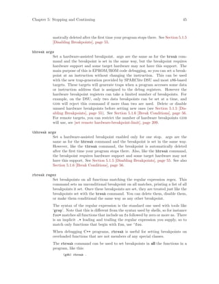 Chapter 5: Stopping and Continuing 45
matically deleted after the first time your program stops there. See Section 5.1.5
[Disabling Breakpoints], page 55.
hbreak args
Set a hardware-assisted breakpoint. args are the same as for the break com-
mand and the breakpoint is set in the same way, but the breakpoint requires
hardware support and some target hardware may not have this support. The
main purpose of this is EPROM/ROM code debugging, so you can set a break-
point at an instruction without changing the instruction. This can be used
with the new trap-generation provided by SPARClite DSU and most x86-based
targets. These targets will generate traps when a program accesses some data
or instruction address that is assigned to the debug registers. However the
hardware breakpoint registers can take a limited number of breakpoints. For
example, on the DSU, only two data breakpoints can be set at a time, and
gdb will reject this command if more than two are used. Delete or disable
unused hardware breakpoints before setting new ones (see Section 5.1.5 [Dis-
abling Breakpoints], page 55). See Section 5.1.6 [Break Conditions], page 56.
For remote targets, you can restrict the number of hardware breakpoints gdb
will use, see [set remote hardware-breakpoint-limit], page 209.
thbreak args
Set a hardware-assisted breakpoint enabled only for one stop. args are the
same as for the hbreak command and the breakpoint is set in the same way.
However, like the tbreak command, the breakpoint is automatically deleted
after the first time your program stops there. Also, like the hbreak command,
the breakpoint requires hardware support and some target hardware may not
have this support. See Section 5.1.5 [Disabling Breakpoints], page 55. See also
Section 5.1.6 [Break Conditions], page 56.
rbreak regex
Set breakpoints on all functions matching the regular expression regex. This
command sets an unconditional breakpoint on all matches, printing a list of all
breakpoints it set. Once these breakpoints are set, they are treated just like the
breakpoints set with the break command. You can delete them, disable them,
or make them conditional the same way as any other breakpoint.
The syntax of the regular expression is the standard one used with tools like
‘grep’. Note that this is different from the syntax used by shells, so for instance
foo* matches all functions that include an fo followed by zero or more os. There
is an implicit .* leading and trailing the regular expression you supply, so to
match only functions that begin with foo, use ^foo.
When debugging C++ programs, rbreak is useful for setting breakpoints on
overloaded functions that are not members of any special classes.
The rbreak command can be used to set breakpoints in all the functions in a
program, like this:
(gdb) rbreak .
 