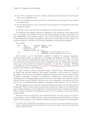 Chapter 5: Stopping and Continuing 47
• For a C++ constructor, the gcc compiler generates several instances of the function
body, used in different cases.
• For a C++ template function, a given line in the function can correspond to any number
of instantiations.
• For an inlined function, a given source line can correspond to several places where that
function is inlined.
In all those cases, gdb will insert a breakpoint at all the relevant locations1
.
A breakpoint with multiple locations is displayed in the breakpoint table using several
rows—one header row, followed by one row for each breakpoint location. The header row
has ‘<MULTIPLE>’ in the address column. The rows for individual locations contain the
actual addresses for locations, and show the functions to which those locations belong. The
number column for a location is of the form breakpoint-number.location-number.
For example:
Num Type Disp Enb Address What
1 breakpoint keep y <MULTIPLE>
stop only if i==1
breakpoint already hit 1 time
1.1 y 0x080486a2 in void foo<int>() at t.cc:8
1.2 y 0x080486ca in void foo<double>() at t.cc:8
Each location can be individually enabled or disabled by passing breakpoint-
number.location-number as argument to the enable and disable commands. Note that
you cannot delete the individual locations from the list, you can only delete the entire
list of locations that belong to their parent breakpoint (with the delete num command,
where num is the number of the parent breakpoint, 1 in the above example). Disabling
or enabling the parent breakpoint (see Section 5.1.5 [Disabling], page 55) affects all of the
locations that belong to that breakpoint.
It’s quite common to have a breakpoint inside a shared library. Shared libraries can
be loaded and unloaded explicitly, and possibly repeatedly, as the program is executed.
To support this use case, gdb updates breakpoint locations whenever any shared library
is loaded or unloaded. Typically, you would set a breakpoint in a shared library at the
beginning of your debugging session, when the library is not loaded, and when the symbols
from the library are not available. When you try to set breakpoint, gdb will ask you if you
want to set a so called pending breakpoint—breakpoint whose address is not yet resolved.
After the program is run, whenever a new shared library is loaded, gdb reevaluates all the
breakpoints. When a newly loaded shared library contains the symbol or line referred to by
some pending breakpoint, that breakpoint is resolved and becomes an ordinary breakpoint.
When a library is unloaded, all breakpoints that refer to its symbols or source lines become
pending again.
This logic works for breakpoints with multiple locations, too. For example, if you have
a breakpoint in a C++ template function, and a newly loaded shared library has an instan-
tiation of that template, a new location is added to the list of locations for the breakpoint.
1
As of this writing, multiple-location breakpoints work only if there’s line number information for all the
locations. This means that they will generally not work in system libraries, unless you have debug info
with line numbers for them.
 