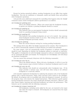 48 Debugging with gdb
Except for having unresolved address, pending breakpoints do not differ from regular
breakpoints. You can set conditions or commands, enable and disable them and perform
other breakpoint operations.
gdb provides some additional commands for controlling what happens when the ‘break’
command cannot resolve breakpoint address specification to an address:
set breakpoint pending auto
This is the default behavior. When gdb cannot find the breakpoint location,
it queries you whether a pending breakpoint should be created.
set breakpoint pending on
This indicates that an unrecognized breakpoint location should automatically
result in a pending breakpoint being created.
set breakpoint pending off
This indicates that pending breakpoints are not to be created. Any unrecog-
nized breakpoint location results in an error. This setting does not affect any
pending breakpoints previously created.
show breakpoint pending
Show the current behavior setting for creating pending breakpoints.
The settings above only affect the break command and its variants. Once breakpoint is
set, it will be automatically updated as shared libraries are loaded and unloaded.
For some targets, gdb can automatically decide if hardware or software breakpoints
should be used, depending on whether the breakpoint address is read-only or read-write.
This applies to breakpoints set with the break command as well as to internal breakpoints
set by commands like next and finish. For breakpoints set with hbreak, gdb will always
use hardware breakpoints.
You can control this automatic behaviour with the following commands::
set breakpoint auto-hw on
This is the default behavior. When gdb sets a breakpoint, it will try to use the
target memory map to decide if software or hardware breakpoint must be used.
set breakpoint auto-hw off
This indicates gdb should not automatically select breakpoint type. If the
target provides a memory map, gdb will warn when trying to set software
breakpoint at a read-only address.
gdb normally implements breakpoints by replacing the program code at the breakpoint
address with a special instruction, which, when executed, given control to the debugger.
By default, the program code is so modified only when the program is resumed. As soon as
the program stops, gdb restores the original instructions. This behaviour guards against
leaving breakpoints inserted in the target should gdb abrubptly disconnect. However, with
slow remote targets, inserting and removing breakpoint can reduce the performance. This
behavior can be controlled with the following commands::
set breakpoint always-inserted off
All breakpoints, including newly added by the user, are inserted in the target
only when the target is resumed. All breakpoints are removed from the target
when it stops.
 