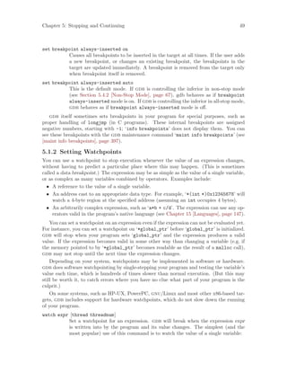 Chapter 5: Stopping and Continuing 49
set breakpoint always-inserted on
Causes all breakpoints to be inserted in the target at all times. If the user adds
a new breakpoint, or changes an existing breakpoint, the breakpoints in the
target are updated immediately. A breakpoint is removed from the target only
when breakpoint itself is removed.
set breakpoint always-inserted auto
This is the default mode. If gdb is controlling the inferior in non-stop mode
(see Section 5.4.2 [Non-Stop Mode], page 67), gdb behaves as if breakpoint
always-inserted mode is on. If gdb is controlling the inferior in all-stop mode,
gdb behaves as if breakpoint always-inserted mode is off.
gdb itself sometimes sets breakpoints in your program for special purposes, such as
proper handling of longjmp (in C programs). These internal breakpoints are assigned
negative numbers, starting with -1; ‘info breakpoints’ does not display them. You can
see these breakpoints with the gdb maintenance command ‘maint info breakpoints’ (see
[maint info breakpoints], page 397).
5.1.2 Setting Watchpoints
You can use a watchpoint to stop execution whenever the value of an expression changes,
without having to predict a particular place where this may happen. (This is sometimes
called a data breakpoint.) The expression may be as simple as the value of a single variable,
or as complex as many variables combined by operators. Examples include:
• A reference to the value of a single variable.
• An address cast to an appropriate data type. For example, ‘*(int *)0x12345678’ will
watch a 4-byte region at the specified address (assuming an int occupies 4 bytes).
• An arbitrarily complex expression, such as ‘a*b + c/d’. The expression can use any op-
erators valid in the program’s native language (see Chapter 15 [Languages], page 147).
You can set a watchpoint on an expression even if the expression can not be evaluated yet.
For instance, you can set a watchpoint on ‘*global_ptr’ before ‘global_ptr’ is initialized.
gdb will stop when your program sets ‘global_ptr’ and the expression produces a valid
value. If the expression becomes valid in some other way than changing a variable (e.g. if
the memory pointed to by ‘*global_ptr’ becomes readable as the result of a malloc call),
gdb may not stop until the next time the expression changes.
Depending on your system, watchpoints may be implemented in software or hardware.
gdb does software watchpointing by single-stepping your program and testing the variable’s
value each time, which is hundreds of times slower than normal execution. (But this may
still be worth it, to catch errors where you have no clue what part of your program is the
culprit.)
On some systems, such as HP-UX, PowerPC, gnu/Linux and most other x86-based tar-
gets, gdb includes support for hardware watchpoints, which do not slow down the running
of your program.
watch expr [thread threadnum]
Set a watchpoint for an expression. gdb will break when the expression expr
is written into by the program and its value changes. The simplest (and the
most popular) use of this command is to watch the value of a single variable:
 