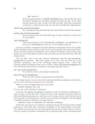50 Debugging with gdb
(gdb) watch foo
If the command includes a [thread threadnum] clause, gdb breaks only when
the thread identified by threadnum changes the value of expr. If any other
threads change the value of expr, gdb will not break. Note that watchpoints
restricted to a single thread in this way only work with Hardware Watchpoints.
rwatch expr [thread threadnum]
Set a watchpoint that will break when the value of expr is read by the program.
awatch expr [thread threadnum]
Set a watchpoint that will break when expr is either read from or written into
by the program.
info watchpoints
This command prints a list of watchpoints, breakpoints, and catchpoints; it is
the same as info break (see Section 5.1.1 [Set Breaks], page 44).
gdb sets a hardware watchpoint if possible. Hardware watchpoints execute very quickly,
and the debugger reports a change in value at the exact instruction where the change occurs.
If gdb cannot set a hardware watchpoint, it sets a software watchpoint, which executes more
slowly and reports the change in value at the next statement, not the instruction, after the
change occurs.
You can force gdb to use only software watchpoints with the set can-use-hw-
watchpoints 0 command. With this variable set to zero, gdb will never try to use
hardware watchpoints, even if the underlying system supports them. (Note that
hardware-assisted watchpoints that were set before setting can-use-hw-watchpoints to
zero will still use the hardware mechanism of watching expression values.)
set can-use-hw-watchpoints
Set whether or not to use hardware watchpoints.
show can-use-hw-watchpoints
Show the current mode of using hardware watchpoints.
For remote targets, you can restrict the number of hardware watchpoints gdb will use,
see [set remote hardware-breakpoint-limit], page 209.
When you issue the watch command, gdb reports
Hardware watchpoint num: expr
if it was able to set a hardware watchpoint.
Currently, the awatch and rwatch commands can only set hardware watchpoints, be-
cause accesses to data that don’t change the value of the watched expression cannot be
detected without examining every instruction as it is being executed, and gdb does not do
that currently. If gdb finds that it is unable to set a hardware breakpoint with the awatch
or rwatch command, it will print a message like this:
Expression cannot be implemented with read/access watchpoint.
Sometimes, gdb cannot set a hardware watchpoint because the data type of the watched
expression is wider than what a hardware watchpoint on the target machine can handle.
For example, some systems can only watch regions that are up to 4 bytes wide; on such sys-
tems you cannot set hardware watchpoints for an expression that yields a double-precision
 