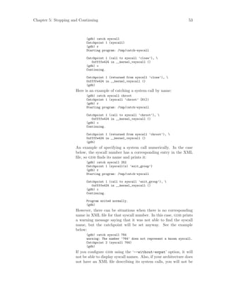 Chapter 5: Stopping and Continuing 53
(gdb) catch syscall
Catchpoint 1 (syscall)
(gdb) r
Starting program: /tmp/catch-syscall
Catchpoint 1 (call to syscall ’close’), 
0xffffe424 in __kernel_vsyscall ()
(gdb) c
Continuing.
Catchpoint 1 (returned from syscall ’close’), 
0xffffe424 in __kernel_vsyscall ()
(gdb)
Here is an example of catching a system call by name:
(gdb) catch syscall chroot
Catchpoint 1 (syscall ’chroot’ [61])
(gdb) r
Starting program: /tmp/catch-syscall
Catchpoint 1 (call to syscall ’chroot’), 
0xffffe424 in __kernel_vsyscall ()
(gdb) c
Continuing.
Catchpoint 1 (returned from syscall ’chroot’), 
0xffffe424 in __kernel_vsyscall ()
(gdb)
An example of specifying a system call numerically. In the case
below, the syscall number has a corresponding entry in the XML
file, so gdb finds its name and prints it:
(gdb) catch syscall 252
Catchpoint 1 (syscall(s) ’exit_group’)
(gdb) r
Starting program: /tmp/catch-syscall
Catchpoint 1 (call to syscall ’exit_group’), 
0xffffe424 in __kernel_vsyscall ()
(gdb) c
Continuing.
Program exited normally.
(gdb)
However, there can be situations when there is no corresponding
name in XML file for that syscall number. In this case, gdb prints
a warning message saying that it was not able to find the syscall
name, but the catchpoint will be set anyway. See the example
below:
(gdb) catch syscall 764
warning: The number ’764’ does not represent a known syscall.
Catchpoint 2 (syscall 764)
(gdb)
If you configure gdb using the ‘--without-expat’ option, it will
not be able to display syscall names. Also, if your architecture does
not have an XML file describing its system calls, you will not be
 