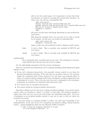 54 Debugging with gdb
able to see the syscall names. It is important to notice that these
two features are used for accessing the syscall name database. In
either case, you will see a warning like this:
(gdb) catch syscall
warning: Could not open "syscalls/i386-linux.xml"
warning: Could not load the syscall XML file ’syscalls/i386-linux.xml’.
GDB will not be able to display syscall names.
Catchpoint 1 (syscall)
(gdb)
Of course, the file name will change depending on your architecture
and system.
Still using the example above, you can also try to catch a syscall
by its number. In this case, you would see something like:
(gdb) catch syscall 252
Catchpoint 1 (syscall(s) 252)
Again, in this case gdb would not be able to display syscall’s names.
fork A call to fork. This is currently only available for HP-UX and
gnu/Linux.
vfork A call to vfork. This is currently only available for HP-UX and
gnu/Linux.
tcatch event
Set a catchpoint that is enabled only for one stop. The catchpoint is automat-
ically deleted after the first time the event is caught.
Use the info break command to list the current catchpoints.
There are currently some limitations to C++ exception handling (catch throw and catch
catch) in gdb:
• If you call a function interactively, gdb normally returns control to you when the
function has finished executing. If the call raises an exception, however, the call may
bypass the mechanism that returns control to you and cause your program either to
abort or to simply continue running until it hits a breakpoint, catches a signal that gdb
is listening for, or exits. This is the case even if you set a catchpoint for the exception;
catchpoints on exceptions are disabled within interactive calls.
• You cannot raise an exception interactively.
• You cannot install an exception handler interactively.
Sometimes catch is not the best way to debug exception handling: if you need to know
exactly where an exception is raised, it is better to stop before the exception handler is
called, since that way you can see the stack before any unwinding takes place. If you set
a breakpoint in an exception handler instead, it may not be easy to find out where the
exception was raised.
To stop just before an exception handler is called, you need some knowledge of the
implementation. In the case of gnu C++, exceptions are raised by calling a library function
named __raise_exception which has the following ANSI C interface:
/* addr is where the exception identifier is stored.
id is the exception identifier. */
 