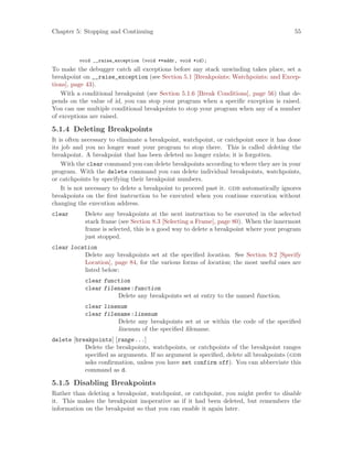 Chapter 5: Stopping and Continuing 55
void __raise_exception (void **addr, void *id);
To make the debugger catch all exceptions before any stack unwinding takes place, set a
breakpoint on __raise_exception (see Section 5.1 [Breakpoints; Watchpoints; and Excep-
tions], page 43).
With a conditional breakpoint (see Section 5.1.6 [Break Conditions], page 56) that de-
pends on the value of id, you can stop your program when a specific exception is raised.
You can use multiple conditional breakpoints to stop your program when any of a number
of exceptions are raised.
5.1.4 Deleting Breakpoints
It is often necessary to eliminate a breakpoint, watchpoint, or catchpoint once it has done
its job and you no longer want your program to stop there. This is called deleting the
breakpoint. A breakpoint that has been deleted no longer exists; it is forgotten.
With the clear command you can delete breakpoints according to where they are in your
program. With the delete command you can delete individual breakpoints, watchpoints,
or catchpoints by specifying their breakpoint numbers.
It is not necessary to delete a breakpoint to proceed past it. gdb automatically ignores
breakpoints on the first instruction to be executed when you continue execution without
changing the execution address.
clear Delete any breakpoints at the next instruction to be executed in the selected
stack frame (see Section 8.3 [Selecting a Frame], page 80). When the innermost
frame is selected, this is a good way to delete a breakpoint where your program
just stopped.
clear location
Delete any breakpoints set at the specified location. See Section 9.2 [Specify
Location], page 84, for the various forms of location; the most useful ones are
listed below:
clear function
clear filename:function
Delete any breakpoints set at entry to the named function.
clear linenum
clear filename:linenum
Delete any breakpoints set at or within the code of the specified
linenum of the specified filename.
delete [breakpoints] [range...]
Delete the breakpoints, watchpoints, or catchpoints of the breakpoint ranges
specified as arguments. If no argument is specified, delete all breakpoints (gdb
asks confirmation, unless you have set confirm off). You can abbreviate this
command as d.
5.1.5 Disabling Breakpoints
Rather than deleting a breakpoint, watchpoint, or catchpoint, you might prefer to disable
it. This makes the breakpoint inoperative as if it had been deleted, but remembers the
information on the breakpoint so that you can enable it again later.
 
