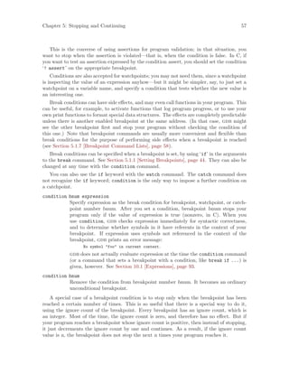 Chapter 5: Stopping and Continuing 57
This is the converse of using assertions for program validation; in that situation, you
want to stop when the assertion is violated—that is, when the condition is false. In C, if
you want to test an assertion expressed by the condition assert, you should set the condition
‘! assert’ on the appropriate breakpoint.
Conditions are also accepted for watchpoints; you may not need them, since a watchpoint
is inspecting the value of an expression anyhow—but it might be simpler, say, to just set a
watchpoint on a variable name, and specify a condition that tests whether the new value is
an interesting one.
Break conditions can have side effects, and may even call functions in your program. This
can be useful, for example, to activate functions that log program progress, or to use your
own print functions to format special data structures. The effects are completely predictable
unless there is another enabled breakpoint at the same address. (In that case, gdb might
see the other breakpoint first and stop your program without checking the condition of
this one.) Note that breakpoint commands are usually more convenient and flexible than
break conditions for the purpose of performing side effects when a breakpoint is reached
(see Section 5.1.7 [Breakpoint Command Lists], page 58).
Break conditions can be specified when a breakpoint is set, by using ‘if’ in the arguments
to the break command. See Section 5.1.1 [Setting Breakpoints], page 44. They can also be
changed at any time with the condition command.
You can also use the if keyword with the watch command. The catch command does
not recognize the if keyword; condition is the only way to impose a further condition on
a catchpoint.
condition bnum expression
Specify expression as the break condition for breakpoint, watchpoint, or catch-
point number bnum. After you set a condition, breakpoint bnum stops your
program only if the value of expression is true (nonzero, in C). When you
use condition, gdb checks expression immediately for syntactic correctness,
and to determine whether symbols in it have referents in the context of your
breakpoint. If expression uses symbols not referenced in the context of the
breakpoint, gdb prints an error message:
No symbol "foo" in current context.
gdb does not actually evaluate expression at the time the condition command
(or a command that sets a breakpoint with a condition, like break if ...) is
given, however. See Section 10.1 [Expressions], page 93.
condition bnum
Remove the condition from breakpoint number bnum. It becomes an ordinary
unconditional breakpoint.
A special case of a breakpoint condition is to stop only when the breakpoint has been
reached a certain number of times. This is so useful that there is a special way to do it,
using the ignore count of the breakpoint. Every breakpoint has an ignore count, which is
an integer. Most of the time, the ignore count is zero, and therefore has no effect. But if
your program reaches a breakpoint whose ignore count is positive, then instead of stopping,
it just decrements the ignore count by one and continues. As a result, if the ignore count
value is n, the breakpoint does not stop the next n times your program reaches it.
 