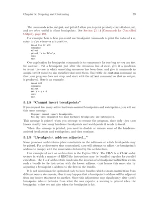 Chapter 5: Stopping and Continuing 59
The commands echo, output, and printf allow you to print precisely controlled output,
and are often useful in silent breakpoints. See Section 23.1.4 [Commands for Controlled
Output], page 259.
For example, here is how you could use breakpoint commands to print the value of x at
entry to foo whenever x is positive.
break foo if x>0
commands
silent
printf "x is %dn",x
cont
end
One application for breakpoint commands is to compensate for one bug so you can test
for another. Put a breakpoint just after the erroneous line of code, give it a condition
to detect the case in which something erroneous has been done, and give it commands to
assign correct values to any variables that need them. End with the continue command so
that your program does not stop, and start with the silent command so that no output
is produced. Here is an example:
break 403
commands
silent
set x = y + 4
cont
end
5.1.8 “Cannot insert breakpoints”
If you request too many active hardware-assisted breakpoints and watchpoints, you will see
this error message:
Stopped; cannot insert breakpoints.
You may have requested too many hardware breakpoints and watchpoints.
This message is printed when you attempt to resume the program, since only then gdb
knows exactly how many hardware breakpoints and watchpoints it needs to insert.
When this message is printed, you need to disable or remove some of the hardware-
assisted breakpoints and watchpoints, and then continue.
5.1.9 “Breakpoint address adjusted...”
Some processor architectures place constraints on the addresses at which breakpoints may
be placed. For architectures thus constrained, gdb will attempt to adjust the breakpoint’s
address to comply with the constraints dictated by the architecture.
One example of such an architecture is the Fujitsu FR-V. The FR-V is a VLIW archi-
tecture in which a number of RISC-like instructions may be bundled together for parallel
execution. The FR-V architecture constrains the location of a breakpoint instruction within
such a bundle to the instruction with the lowest address. gdb honors this constraint by
adjusting a breakpoint’s address to the first in the bundle.
It is not uncommon for optimized code to have bundles which contain instructions from
different source statements, thus it may happen that a breakpoint’s address will be adjusted
from one source statement to another. Since this adjustment may significantly alter gdb’s
breakpoint related behavior from what the user expects, a warning is printed when the
breakpoint is first set and also when the breakpoint is hit.
 