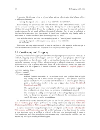 60 Debugging with gdb
A warning like the one below is printed when setting a breakpoint that’s been subject
to address adjustment:
warning: Breakpoint address adjusted from 0x00010414 to 0x00010410.
Such warnings are printed both for user settable and gdb’s internal breakpoints. If you
see one of these warnings, you should verify that a breakpoint set at the adjusted address
will have the desired affect. If not, the breakpoint in question may be removed and other
breakpoints may be set which will have the desired behavior. E.g., it may be sufficient to
place the breakpoint at a later instruction. A conditional breakpoint may also be useful in
some cases to prevent the breakpoint from triggering too often.
gdb will also issue a warning when stopping at one of these adjusted breakpoints:
warning: Breakpoint 1 address previously adjusted from 0x00010414
to 0x00010410.
When this warning is encountered, it may be too late to take remedial action except in
cases where the breakpoint is hit earlier or more frequently than expected.
5.2 Continuing and Stepping
Continuing means resuming program execution until your program completes normally. In
contrast, stepping means executing just one more “step” of your program, where “step”
may mean either one line of source code, or one machine instruction (depending on what
particular command you use). Either when continuing or when stepping, your program may
stop even sooner, due to a breakpoint or a signal. (If it stops due to a signal, you may want
to use handle, or use ‘signal 0’ to resume execution. See Section 5.3 [Signals], page 63.)
continue [ignore-count]
c [ignore-count]
fg [ignore-count]
Resume program execution, at the address where your program last stopped;
any breakpoints set at that address are bypassed. The optional argument
ignore-count allows you to specify a further number of times to ignore a break-
point at this location; its effect is like that of ignore (see Section 5.1.6 [Break
Conditions], page 56).
The argument ignore-count is meaningful only when your program stopped due
to a breakpoint. At other times, the argument to continue is ignored.
The synonyms c and fg (for foreground, as the debugged program is deemed
to be the foreground program) are provided purely for convenience, and have
exactly the same behavior as continue.
To resume execution at a different place, you can use return (see Section 17.4 [Returning
from a Function], page 183) to go back to the calling function; or jump (see Section 17.2
[Continuing at a Different Address], page 182) to go to an arbitrary location in your program.
A typical technique for using stepping is to set a breakpoint (see Section 5.1 [Breakpoints;
Watchpoints; and Catchpoints], page 43) at the beginning of the function or the section
of your program where a problem is believed to lie, run your program until it stops at
that breakpoint, and then step through the suspect area, examining the variables that are
interesting, until you see the problem happen.
 