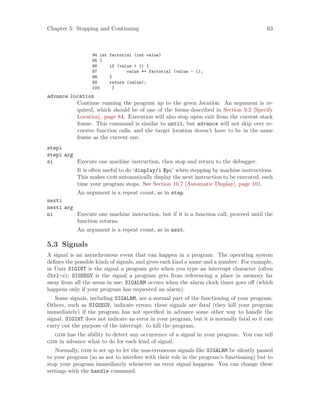 Chapter 5: Stopping and Continuing 63
94 int factorial (int value)
95 {
96 if (value > 1) {
97 value *= factorial (value - 1);
98 }
99 return (value);
100 }
advance location
Continue running the program up to the given location. An argument is re-
quired, which should be of one of the forms described in Section 9.2 [Specify
Location], page 84. Execution will also stop upon exit from the current stack
frame. This command is similar to until, but advance will not skip over re-
cursive function calls, and the target location doesn’t have to be in the same
frame as the current one.
stepi
stepi arg
si Execute one machine instruction, then stop and return to the debugger.
It is often useful to do ‘display/i $pc’ when stepping by machine instructions.
This makes gdb automatically display the next instruction to be executed, each
time your program stops. See Section 10.7 [Automatic Display], page 101.
An argument is a repeat count, as in step.
nexti
nexti arg
ni Execute one machine instruction, but if it is a function call, proceed until the
function returns.
An argument is a repeat count, as in next.
5.3 Signals
A signal is an asynchronous event that can happen in a program. The operating system
defines the possible kinds of signals, and gives each kind a name and a number. For example,
in Unix SIGINT is the signal a program gets when you type an interrupt character (often
Ctrl-c); SIGSEGV is the signal a program gets from referencing a place in memory far
away from all the areas in use; SIGALRM occurs when the alarm clock timer goes off (which
happens only if your program has requested an alarm).
Some signals, including SIGALRM, are a normal part of the functioning of your program.
Others, such as SIGSEGV, indicate errors; these signals are fatal (they kill your program
immediately) if the program has not specified in advance some other way to handle the
signal. SIGINT does not indicate an error in your program, but it is normally fatal so it can
carry out the purpose of the interrupt: to kill the program.
gdb has the ability to detect any occurrence of a signal in your program. You can tell
gdb in advance what to do for each kind of signal.
Normally, gdb is set up to let the non-erroneous signals like SIGALRM be silently passed
to your program (so as not to interfere with their role in the program’s functioning) but to
stop your program immediately whenever an error signal happens. You can change these
settings with the handle command.
 