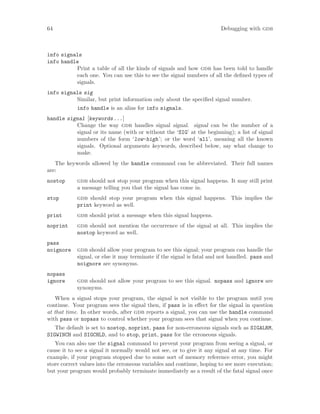 64 Debugging with gdb
info signals
info handle
Print a table of all the kinds of signals and how gdb has been told to handle
each one. You can use this to see the signal numbers of all the defined types of
signals.
info signals sig
Similar, but print information only about the specified signal number.
info handle is an alias for info signals.
handle signal [keywords...]
Change the way gdb handles signal signal. signal can be the number of a
signal or its name (with or without the ‘SIG’ at the beginning); a list of signal
numbers of the form ‘low-high’; or the word ‘all’, meaning all the known
signals. Optional arguments keywords, described below, say what change to
make.
The keywords allowed by the handle command can be abbreviated. Their full names
are:
nostop gdb should not stop your program when this signal happens. It may still print
a message telling you that the signal has come in.
stop gdb should stop your program when this signal happens. This implies the
print keyword as well.
print gdb should print a message when this signal happens.
noprint gdb should not mention the occurrence of the signal at all. This implies the
nostop keyword as well.
pass
noignore gdb should allow your program to see this signal; your program can handle the
signal, or else it may terminate if the signal is fatal and not handled. pass and
noignore are synonyms.
nopass
ignore gdb should not allow your program to see this signal. nopass and ignore are
synonyms.
When a signal stops your program, the signal is not visible to the program until you
continue. Your program sees the signal then, if pass is in effect for the signal in question
at that time. In other words, after gdb reports a signal, you can use the handle command
with pass or nopass to control whether your program sees that signal when you continue.
The default is set to nostop, noprint, pass for non-erroneous signals such as SIGALRM,
SIGWINCH and SIGCHLD, and to stop, print, pass for the erroneous signals.
You can also use the signal command to prevent your program from seeing a signal, or
cause it to see a signal it normally would not see, or to give it any signal at any time. For
example, if your program stopped due to some sort of memory reference error, you might
store correct values into the erroneous variables and continue, hoping to see more execution;
but your program would probably terminate immediately as a result of the fatal signal once
 