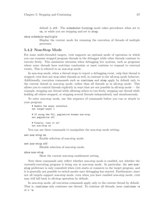 Chapter 5: Stopping and Continuing 67
default is off. The scheduler-locking mode takes precedence when set to
on, or while you are stepping and set to step.
show schedule-multiple
Display the current mode for resuming the execution of threads of multiple
processes.
5.4.2 Non-Stop Mode
For some multi-threaded targets, gdb supports an optional mode of operation in which
you can examine stopped program threads in the debugger while other threads continue to
execute freely. This minimizes intrusion when debugging live systems, such as programs
where some threads have real-time constraints or must continue to respond to external
events. This is referred to as non-stop mode.
In non-stop mode, when a thread stops to report a debugging event, only that thread is
stopped; gdb does not stop other threads as well, in contrast to the all-stop mode behavior.
Additionally, execution commands such as continue and step apply by default only to
the current thread in non-stop mode, rather than all threads as in all-stop mode. This
allows you to control threads explicitly in ways that are not possible in all-stop mode — for
example, stepping one thread while allowing others to run freely, stepping one thread while
holding all others stopped, or stepping several threads independently and simultaneously.
To enter non-stop mode, use this sequence of commands before you run or attach to
your program:
# Enable the async interface.
set target-async 1
# If using the CLI, pagination breaks non-stop.
set pagination off
# Finally, turn it on!
set non-stop on
You can use these commands to manipulate the non-stop mode setting:
set non-stop on
Enable selection of non-stop mode.
set non-stop off
Disable selection of non-stop mode.
show non-stop
Show the current non-stop enablement setting.
Note these commands only reflect whether non-stop mode is enabled, not whether the
currently-executing program is being run in non-stop mode. In particular, the set non-
stop preference is only consulted when gdb starts or connects to the target program, and
it is generally not possible to switch modes once debugging has started. Furthermore, since
not all targets support non-stop mode, even when you have enabled non-stop mode, gdb
may still fall back to all-stop operation by default.
In non-stop mode, all execution commands apply only to the current thread by default.
That is, continue only continues one thread. To continue all threads, issue continue -a
or c -a.
 