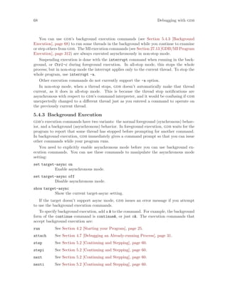 68 Debugging with gdb
You can use gdb’s background execution commands (see Section 5.4.3 [Background
Execution], page 68) to run some threads in the background while you continue to examine
or step others from gdb. The MI execution commands (see Section 27.13 [GDB/MI Program
Execution], page 312) are always executed asynchronously in non-stop mode.
Suspending execution is done with the interrupt command when running in the back-
ground, or Ctrl-c during foreground execution. In all-stop mode, this stops the whole
process; but in non-stop mode the interrupt applies only to the current thread. To stop the
whole program, use interrupt -a.
Other execution commands do not currently support the -a option.
In non-stop mode, when a thread stops, gdb doesn’t automatically make that thread
current, as it does in all-stop mode. This is because the thread stop notifications are
asynchronous with respect to gdb’s command interpreter, and it would be confusing if gdb
unexpectedly changed to a different thread just as you entered a command to operate on
the previously current thread.
5.4.3 Background Execution
gdb’s execution commands have two variants: the normal foreground (synchronous) behav-
ior, and a background (asynchronous) behavior. In foreground execution, gdb waits for the
program to report that some thread has stopped before prompting for another command.
In background execution, gdb immediately gives a command prompt so that you can issue
other commands while your program runs.
You need to explicitly enable asynchronous mode before you can use background ex-
ecution commands. You can use these commands to manipulate the asynchronous mode
setting:
set target-async on
Enable asynchronous mode.
set target-async off
Disable asynchronous mode.
show target-async
Show the current target-async setting.
If the target doesn’t support async mode, gdb issues an error message if you attempt
to use the background execution commands.
To specify background execution, add a & to the command. For example, the background
form of the continue command is continue&, or just c&. The execution commands that
accept background execution are:
run See Section 4.2 [Starting your Program], page 25.
attach See Section 4.7 [Debugging an Already-running Process], page 31.
step See Section 5.2 [Continuing and Stepping], page 60.
stepi See Section 5.2 [Continuing and Stepping], page 60.
next See Section 5.2 [Continuing and Stepping], page 60.
nexti See Section 5.2 [Continuing and Stepping], page 60.
 