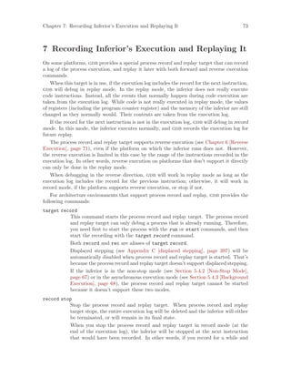Chapter 7: Recording Inferior’s Execution and Replaying It 73
7 Recording Inferior’s Execution and Replaying It
On some platforms, gdb provides a special process record and replay target that can record
a log of the process execution, and replay it later with both forward and reverse execution
commands.
When this target is in use, if the execution log includes the record for the next instruction,
gdb will debug in replay mode. In the replay mode, the inferior does not really execute
code instructions. Instead, all the events that normally happen during code execution are
taken from the execution log. While code is not really executed in replay mode, the values
of registers (including the program counter register) and the memory of the inferior are still
changed as they normally would. Their contents are taken from the execution log.
If the record for the next instruction is not in the execution log, gdb will debug in record
mode. In this mode, the inferior executes normally, and gdb records the execution log for
future replay.
The process record and replay target supports reverse execution (see Chapter 6 [Reverse
Execution], page 71), even if the platform on which the inferior runs does not. However,
the reverse execution is limited in this case by the range of the instructions recorded in the
execution log. In other words, reverse execution on platforms that don’t support it directly
can only be done in the replay mode.
When debugging in the reverse direction, gdb will work in replay mode as long as the
execution log includes the record for the previous instruction; otherwise, it will work in
record mode, if the platform supports reverse execution, or stop if not.
For architecture environments that support process record and replay, gdb provides the
following commands:
target record
This command starts the process record and replay target. The process record
and replay target can only debug a process that is already running. Therefore,
you need first to start the process with the run or start commands, and then
start the recording with the target record command.
Both record and rec are aliases of target record.
Displaced stepping (see Appendix C [displaced stepping], page 397) will be
automatically disabled when process record and replay target is started. That’s
because the process record and replay target doesn’t support displaced stepping.
If the inferior is in the non-stop mode (see Section 5.4.2 [Non-Stop Mode],
page 67) or in the asynchronous execution mode (see Section 5.4.3 [Background
Execution], page 68), the process record and replay target cannot be started
because it doesn’t support these two modes.
record stop
Stop the process record and replay target. When process record and replay
target stops, the entire execution log will be deleted and the inferior will either
be terminated, or will remain in its final state.
When you stop the process record and replay target in record mode (at the
end of the execution log), the inferior will be stopped at the next instruction
that would have been recorded. In other words, if you record for a while and
 