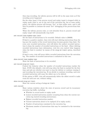 74 Debugging with gdb
then stop recording, the inferior process will be left in the same state as if the
recording never happened.
On the other hand, if the process record and replay target is stopped while in
replay mode (that is, not at the end of the execution log, but at some earlier
point), the inferior process will become “live” at that earlier state, and it will
then be possible to continue the usual “live” debugging of the process from that
state.
When the inferior process exits, or gdb detaches from it, process record and
replay target will automatically stop itself.
set record insn-number-max limit
Set the limit of instructions to be recorded. Default value is 200000.
If limit is a positive number, then gdb will start deleting instructions from the
log once the number of the record instructions becomes greater than limit. For
every new recorded instruction, gdb will delete the earliest recorded instruc-
tion to keep the number of recorded instructions at the limit. (Since deleting
recorded instructions loses information, gdb lets you control what happens
when the limit is reached, by means of the stop-at-limit option, described
below.)
If limit is zero, gdb will never delete recorded instructions from the execution
log. The number of recorded instructions is unlimited in this case.
show record insn-number-max
Show the limit of instructions to be recorded.
set record stop-at-limit
Control the behavior when the number of recorded instructions reaches the
limit. If ON (the default), gdb will stop when the limit is reached for the first
time and ask you whether you want to stop the inferior or continue running it
and recording the execution log. If you decide to continue recording, each new
recorded instruction will cause the oldest one to be deleted.
If this option is OFF, gdb will automatically delete the oldest record to make
room for each new one, without asking.
show record stop-at-limit
Show the current setting of stop-at-limit.
info record
Show various statistics about the state of process record and its in-memory
execution log buffer, including:
• Whether in record mode or replay mode.
• Lowest recorded instruction number (counting from when the current exe-
cution log started recording instructions).
• Highest recorded instruction number.
• Current instruction about to be replayed (if in replay mode).
• Number of instructions contained in the execution log.
• Maximum number of instructions that may be contained in the execution
log.
 