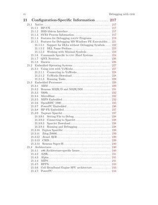 vi Debugging with gdb
21 Configuration-Specific Information . . . . . . . . 217
21.1 Native . . . . . . . . . . . . . . . . . . . . . . . . . . . . . . . . . . . . . . . . . . . . . . . . . . . . . . 217
21.1.1 HP-UX . . . . . . . . . . . . . . . . . . . . . . . . . . . . . . . . . . . . . . . . . . . . . . . . 217
21.1.2 BSD libkvm Interface . . . . . . . . . . . . . . . . . . . . . . . . . . . . . . . . . . 217
21.1.3 SVR4 Process Information . . . . . . . . . . . . . . . . . . . . . . . . . . . . . 217
21.1.4 Features for Debugging djgpp Programs . . . . . . . . . . . . . . . 219
21.1.5 Features for Debugging MS Windows PE Executables . . 221
21.1.5.1 Support for DLLs without Debugging Symbols. . . . . 222
21.1.5.2 DLL Name Prefixes . . . . . . . . . . . . . . . . . . . . . . . . . . . . . . . 223
21.1.5.3 Working with Minimal Symbols . . . . . . . . . . . . . . . . . . . 223
21.1.6 Commands Specific to gnu Hurd Systems . . . . . . . . . . . . . . 224
21.1.7 QNX Neutrino . . . . . . . . . . . . . . . . . . . . . . . . . . . . . . . . . . . . . . . . . 226
21.1.8 Darwin . . . . . . . . . . . . . . . . . . . . . . . . . . . . . . . . . . . . . . . . . . . . . . . . 226
21.2 Embedded Operating Systems . . . . . . . . . . . . . . . . . . . . . . . . . . . . . . 227
21.2.1 Using gdb with VxWorks . . . . . . . . . . . . . . . . . . . . . . . . . . . . . . 227
21.2.1.1 Connecting to VxWorks . . . . . . . . . . . . . . . . . . . . . . . . . . . 228
21.2.1.2 VxWorks Download . . . . . . . . . . . . . . . . . . . . . . . . . . . . . . . 228
21.2.1.3 Running Tasks . . . . . . . . . . . . . . . . . . . . . . . . . . . . . . . . . . . . 229
21.3 Embedded Processors . . . . . . . . . . . . . . . . . . . . . . . . . . . . . . . . . . . . . . . 229
21.3.1 ARM . . . . . . . . . . . . . . . . . . . . . . . . . . . . . . . . . . . . . . . . . . . . . . . . . . 229
21.3.2 Renesas M32R/D and M32R/SDI . . . . . . . . . . . . . . . . . . . . . . 231
21.3.3 M68k . . . . . . . . . . . . . . . . . . . . . . . . . . . . . . . . . . . . . . . . . . . . . . . . . . 232
21.3.4 MicroBlaze . . . . . . . . . . . . . . . . . . . . . . . . . . . . . . . . . . . . . . . . . . . . 232
21.3.5 MIPS Embedded. . . . . . . . . . . . . . . . . . . . . . . . . . . . . . . . . . . . . . . 232
21.3.6 OpenRISC 1000. . . . . . . . . . . . . . . . . . . . . . . . . . . . . . . . . . . . . . . . 235
21.3.7 PowerPC Embedded . . . . . . . . . . . . . . . . . . . . . . . . . . . . . . . . . . . 236
21.3.8 HP PA Embedded . . . . . . . . . . . . . . . . . . . . . . . . . . . . . . . . . . . . . 237
21.3.9 Tsqware Sparclet . . . . . . . . . . . . . . . . . . . . . . . . . . . . . . . . . . . . . . 237
21.3.9.1 Setting File to Debug . . . . . . . . . . . . . . . . . . . . . . . . . . . . . 238
21.3.9.2 Connecting to Sparclet . . . . . . . . . . . . . . . . . . . . . . . . . . . . 238
21.3.9.3 Sparclet Download . . . . . . . . . . . . . . . . . . . . . . . . . . . . . . . . 238
21.3.9.4 Running and Debugging. . . . . . . . . . . . . . . . . . . . . . . . . . . 238
21.3.10 Fujitsu Sparclite . . . . . . . . . . . . . . . . . . . . . . . . . . . . . . . . . . . . . . 239
21.3.11 Zilog Z8000 . . . . . . . . . . . . . . . . . . . . . . . . . . . . . . . . . . . . . . . . . . . 239
21.3.12 Atmel AVR . . . . . . . . . . . . . . . . . . . . . . . . . . . . . . . . . . . . . . . . . . . 239
21.3.13 CRIS . . . . . . . . . . . . . . . . . . . . . . . . . . . . . . . . . . . . . . . . . . . . . . . . . 239
21.3.14 Renesas Super-H. . . . . . . . . . . . . . . . . . . . . . . . . . . . . . . . . . . . . . 240
21.4 Architectures . . . . . . . . . . . . . . . . . . . . . . . . . . . . . . . . . . . . . . . . . . . . . . . 240
21.4.1 x86 Architecture-specific Issues. . . . . . . . . . . . . . . . . . . . . . . . . 240
21.4.2 A29K. . . . . . . . . . . . . . . . . . . . . . . . . . . . . . . . . . . . . . . . . . . . . . . . . . 241
21.4.3 Alpha. . . . . . . . . . . . . . . . . . . . . . . . . . . . . . . . . . . . . . . . . . . . . . . . . . 241
21.4.4 MIPS . . . . . . . . . . . . . . . . . . . . . . . . . . . . . . . . . . . . . . . . . . . . . . . . . . 241
21.4.5 HPPA . . . . . . . . . . . . . . . . . . . . . . . . . . . . . . . . . . . . . . . . . . . . . . . . . 243
21.4.6 Cell Broadband Engine SPU architecture. . . . . . . . . . . . . . . 243
21.4.7 PowerPC . . . . . . . . . . . . . . . . . . . . . . . . . . . . . . . . . . . . . . . . . . . . . . 244
 