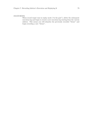 Chapter 7: Recording Inferior’s Execution and Replaying It 75
record delete
When record target runs in replay mode (“in the past”), delete the subsequent
execution log and begin to record a new execution log starting from the current
address. This means you will abandon the previously recorded “future” and
begin recording a new “future”.
 
