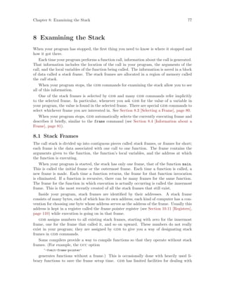 Chapter 8: Examining the Stack 77
8 Examining the Stack
When your program has stopped, the first thing you need to know is where it stopped and
how it got there.
Each time your program performs a function call, information about the call is generated.
That information includes the location of the call in your program, the arguments of the
call, and the local variables of the function being called. The information is saved in a block
of data called a stack frame. The stack frames are allocated in a region of memory called
the call stack.
When your program stops, the gdb commands for examining the stack allow you to see
all of this information.
One of the stack frames is selected by gdb and many gdb commands refer implicitly
to the selected frame. In particular, whenever you ask gdb for the value of a variable in
your program, the value is found in the selected frame. There are special gdb commands to
select whichever frame you are interested in. See Section 8.3 [Selecting a Frame], page 80.
When your program stops, gdb automatically selects the currently executing frame and
describes it briefly, similar to the frame command (see Section 8.4 [Information about a
Frame], page 81).
8.1 Stack Frames
The call stack is divided up into contiguous pieces called stack frames, or frames for short;
each frame is the data associated with one call to one function. The frame contains the
arguments given to the function, the function’s local variables, and the address at which
the function is executing.
When your program is started, the stack has only one frame, that of the function main.
This is called the initial frame or the outermost frame. Each time a function is called, a
new frame is made. Each time a function returns, the frame for that function invocation
is eliminated. If a function is recursive, there can be many frames for the same function.
The frame for the function in which execution is actually occurring is called the innermost
frame. This is the most recently created of all the stack frames that still exist.
Inside your program, stack frames are identified by their addresses. A stack frame
consists of many bytes, each of which has its own address; each kind of computer has a con-
vention for choosing one byte whose address serves as the address of the frame. Usually this
address is kept in a register called the frame pointer register (see Section 10.11 [Registers],
page 110) while execution is going on in that frame.
gdb assigns numbers to all existing stack frames, starting with zero for the innermost
frame, one for the frame that called it, and so on upward. These numbers do not really
exist in your program; they are assigned by gdb to give you a way of designating stack
frames in gdb commands.
Some compilers provide a way to compile functions so that they operate without stack
frames. (For example, the gcc option
‘-fomit-frame-pointer’
generates functions without a frame.) This is occasionally done with heavily used li-
brary functions to save the frame setup time. gdb has limited facilities for dealing with
 