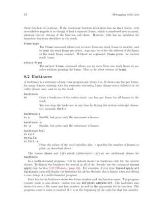 78 Debugging with gdb
these function invocations. If the innermost function invocation has no stack frame, gdb
nevertheless regards it as though it had a separate frame, which is numbered zero as usual,
allowing correct tracing of the function call chain. However, gdb has no provision for
frameless functions elsewhere in the stack.
frame args
The frame command allows you to move from one stack frame to another, and
to print the stack frame you select. args may be either the address of the frame
or the stack frame number. Without an argument, frame prints the current
stack frame.
select-frame
The select-frame command allows you to move from one stack frame to an-
other without printing the frame. This is the silent version of frame.
8.2 Backtraces
A backtrace is a summary of how your program got where it is. It shows one line per frame,
for many frames, starting with the currently executing frame (frame zero), followed by its
caller (frame one), and on up the stack.
backtrace
bt Print a backtrace of the entire stack: one line per frame for all frames in the
stack.
You can stop the backtrace at any time by typing the system interrupt charac-
ter, normally Ctrl-c.
backtrace n
bt n Similar, but print only the innermost n frames.
backtrace -n
bt -n Similar, but print only the outermost n frames.
backtrace full
bt full
bt full n
bt full -n
Print the values of the local variables also. n specifies the number of frames to
print, as described above.
The names where and info stack (abbreviated info s) are additional aliases for
backtrace.
In a multi-threaded program, gdb by default shows the backtrace only for the current
thread. To display the backtrace for several or all of the threads, use the command thread
apply (see Section 4.10 [Threads], page 35). For example, if you type thread apply all
backtrace, gdb will display the backtrace for all the threads; this is handy when you debug
a core dump of a multi-threaded program.
Each line in the backtrace shows the frame number and the function name. The program
counter value is also shown—unless you use set print address off. The backtrace also
shows the source file name and line number, as well as the arguments to the function. The
program counter value is omitted if it is at the beginning of the code for that line number.
 