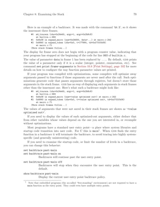 Chapter 8: Examining the Stack 79
Here is an example of a backtrace. It was made with the command ‘bt 3’, so it shows
the innermost three frames.
#0 m4_traceon (obs=0x24eb0, argc=1, argv=0x2b8c8)
at builtin.c:993
#1 0x6e38 in expand_macro (sym=0x2b600, data=...) at macro.c:242
#2 0x6840 in expand_token (obs=0x0, t=177664, td=0xf7fffb08)
at macro.c:71
(More stack frames follow...)
The display for frame zero does not begin with a program counter value, indicating that
your program has stopped at the beginning of the code for line 993 of builtin.c.
The value of parameter data in frame 1 has been replaced by .... By default, gdb prints
the value of a parameter only if it is a scalar (integer, pointer, enumeration, etc). See
command set print frame-arguments in Section 10.8 [Print Settings], page 102 for more
details on how to configure the way function parameter values are printed.
If your program was compiled with optimizations, some compilers will optimize away
arguments passed to functions if those arguments are never used after the call. Such opti-
mizations generate code that passes arguments through registers, but doesn’t store those
arguments in the stack frame. gdb has no way of displaying such arguments in stack frames
other than the innermost one. Here’s what such a backtrace might look like:
#0 m4_traceon (obs=0x24eb0, argc=1, argv=0x2b8c8)
at builtin.c:993
#1 0x6e38 in expand_macro (sym=<value optimized out>) at macro.c:242
#2 0x6840 in expand_token (obs=0x0, t=<value optimized out>, td=0xf7fffb08)
at macro.c:71
(More stack frames follow...)
The values of arguments that were not saved in their stack frames are shown as ‘<value
optimized out>’.
If you need to display the values of such optimized-out arguments, either deduce that
from other variables whose values depend on the one you are interested in, or recompile
without optimizations.
Most programs have a standard user entry point—a place where system libraries and
startup code transition into user code. For C this is main1
. When gdb finds the entry
function in a backtrace it will terminate the backtrace, to avoid tracing into highly system-
specific (and generally uninteresting) code.
If you need to examine the startup code, or limit the number of levels in a backtrace,
you can change this behavior:
set backtrace past-main
set backtrace past-main on
Backtraces will continue past the user entry point.
set backtrace past-main off
Backtraces will stop when they encounter the user entry point. This is the
default.
show backtrace past-main
Display the current user entry point backtrace policy.
1
Note that embedded programs (the so-called “free-standing” environment) are not required to have a
main function as the entry point. They could even have multiple entry points.
 