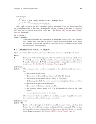 Chapter 8: Examining the Stack 81
For example:
(gdb) up
#1 0x22f0 in main (argc=1, argv=0xf7fffbf4, env=0xf7fffbfc)
at env.c:10
10 read_input_file (argv[i]);
After such a printout, the list command with no arguments prints ten lines centered on
the point of execution in the frame. You can also edit the program at the point of execution
with your favorite editing program by typing edit. See Section 9.1 [Printing Source Lines],
page 83, for details.
up-silently n
down-silently n
These two commands are variants of up and down, respectively; they differ in
that they do their work silently, without causing display of the new frame. They
are intended primarily for use in gdb command scripts, where the output might
be unnecessary and distracting.
8.4 Information About a Frame
There are several other commands to print information about the selected stack frame.
frame
f When used without any argument, this command does not change which frame
is selected, but prints a brief description of the currently selected stack frame.
It can be abbreviated f. With an argument, this command is used to select a
stack frame. See Section 8.3 [Selecting a Frame], page 80.
info frame
info f This command prints a verbose description of the selected stack frame, includ-
ing:
• the address of the frame
• the address of the next frame down (called by this frame)
• the address of the next frame up (caller of this frame)
• the language in which the source code corresponding to this frame is written
• the address of the frame’s arguments
• the address of the frame’s local variables
• the program counter saved in it (the address of execution in the caller
frame)
• which registers were saved in the frame
The verbose description is useful when something has gone wrong that has made
the stack format fail to fit the usual conventions.
info frame addr
info f addr
Print a verbose description of the frame at address addr, without selecting that
frame. The selected frame remains unchanged by this command. This requires
the same kind of address (more than one for some architectures) that you specify
in the frame command. See Section 8.3 [Selecting a Frame], page 80.
 