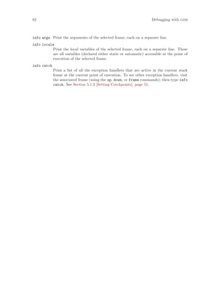 82 Debugging with gdb
info args Print the arguments of the selected frame, each on a separate line.
info locals
Print the local variables of the selected frame, each on a separate line. These
are all variables (declared either static or automatic) accessible at the point of
execution of the selected frame.
info catch
Print a list of all the exception handlers that are active in the current stack
frame at the current point of execution. To see other exception handlers, visit
the associated frame (using the up, down, or frame commands); then type info
catch. See Section 5.1.3 [Setting Catchpoints], page 51.
 