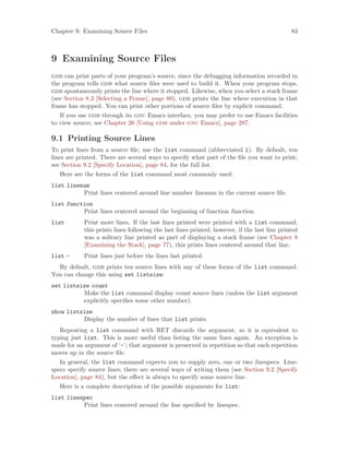 Chapter 9: Examining Source Files 83
9 Examining Source Files
gdb can print parts of your program’s source, since the debugging information recorded in
the program tells gdb what source files were used to build it. When your program stops,
gdb spontaneously prints the line where it stopped. Likewise, when you select a stack frame
(see Section 8.3 [Selecting a Frame], page 80), gdb prints the line where execution in that
frame has stopped. You can print other portions of source files by explicit command.
If you use gdb through its gnu Emacs interface, you may prefer to use Emacs facilities
to view source; see Chapter 26 [Using gdb under gnu Emacs], page 287.
9.1 Printing Source Lines
To print lines from a source file, use the list command (abbreviated l). By default, ten
lines are printed. There are several ways to specify what part of the file you want to print;
see Section 9.2 [Specify Location], page 84, for the full list.
Here are the forms of the list command most commonly used:
list linenum
Print lines centered around line number linenum in the current source file.
list function
Print lines centered around the beginning of function function.
list Print more lines. If the last lines printed were printed with a list command,
this prints lines following the last lines printed; however, if the last line printed
was a solitary line printed as part of displaying a stack frame (see Chapter 8
[Examining the Stack], page 77), this prints lines centered around that line.
list - Print lines just before the lines last printed.
By default, gdb prints ten source lines with any of these forms of the list command.
You can change this using set listsize:
set listsize count
Make the list command display count source lines (unless the list argument
explicitly specifies some other number).
show listsize
Display the number of lines that list prints.
Repeating a list command with RET discards the argument, so it is equivalent to
typing just list. This is more useful than listing the same lines again. An exception is
made for an argument of ‘-’; that argument is preserved in repetition so that each repetition
moves up in the source file.
In general, the list command expects you to supply zero, one or two linespecs. Line-
specs specify source lines; there are several ways of writing them (see Section 9.2 [Specify
Location], page 84), but the effect is always to specify some source line.
Here is a complete description of the possible arguments for list:
list linespec
Print lines centered around the line specified by linespec.
 
