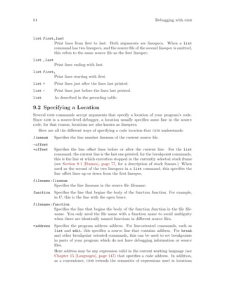 84 Debugging with gdb
list first,last
Print lines from first to last. Both arguments are linespecs. When a list
command has two linespecs, and the source file of the second linespec is omitted,
this refers to the same source file as the first linespec.
list ,last
Print lines ending with last.
list first,
Print lines starting with first.
list + Print lines just after the lines last printed.
list - Print lines just before the lines last printed.
list As described in the preceding table.
9.2 Specifying a Location
Several gdb commands accept arguments that specify a location of your program’s code.
Since gdb is a source-level debugger, a location usually specifies some line in the source
code; for that reason, locations are also known as linespecs.
Here are all the different ways of specifying a code location that gdb understands:
linenum Specifies the line number linenum of the current source file.
-offset
+offset Specifies the line offset lines before or after the current line. For the list
command, the current line is the last one printed; for the breakpoint commands,
this is the line at which execution stopped in the currently selected stack frame
(see Section 8.1 [Frames], page 77, for a description of stack frames.) When
used as the second of the two linespecs in a list command, this specifies the
line offset lines up or down from the first linespec.
filename:linenum
Specifies the line linenum in the source file filename.
function Specifies the line that begins the body of the function function. For example,
in C, this is the line with the open brace.
filename:function
Specifies the line that begins the body of the function function in the file file-
name. You only need the file name with a function name to avoid ambiguity
when there are identically named functions in different source files.
*address Specifies the program address address. For line-oriented commands, such as
list and edit, this specifies a source line that contains address. For break
and other breakpoint oriented commands, this can be used to set breakpoints
in parts of your program which do not have debugging information or source
files.
Here address may be any expression valid in the current working language (see
Chapter 15 [Languages], page 147) that specifies a code address. In addition,
as a convenience, gdb extends the semantics of expressions used in locations
 