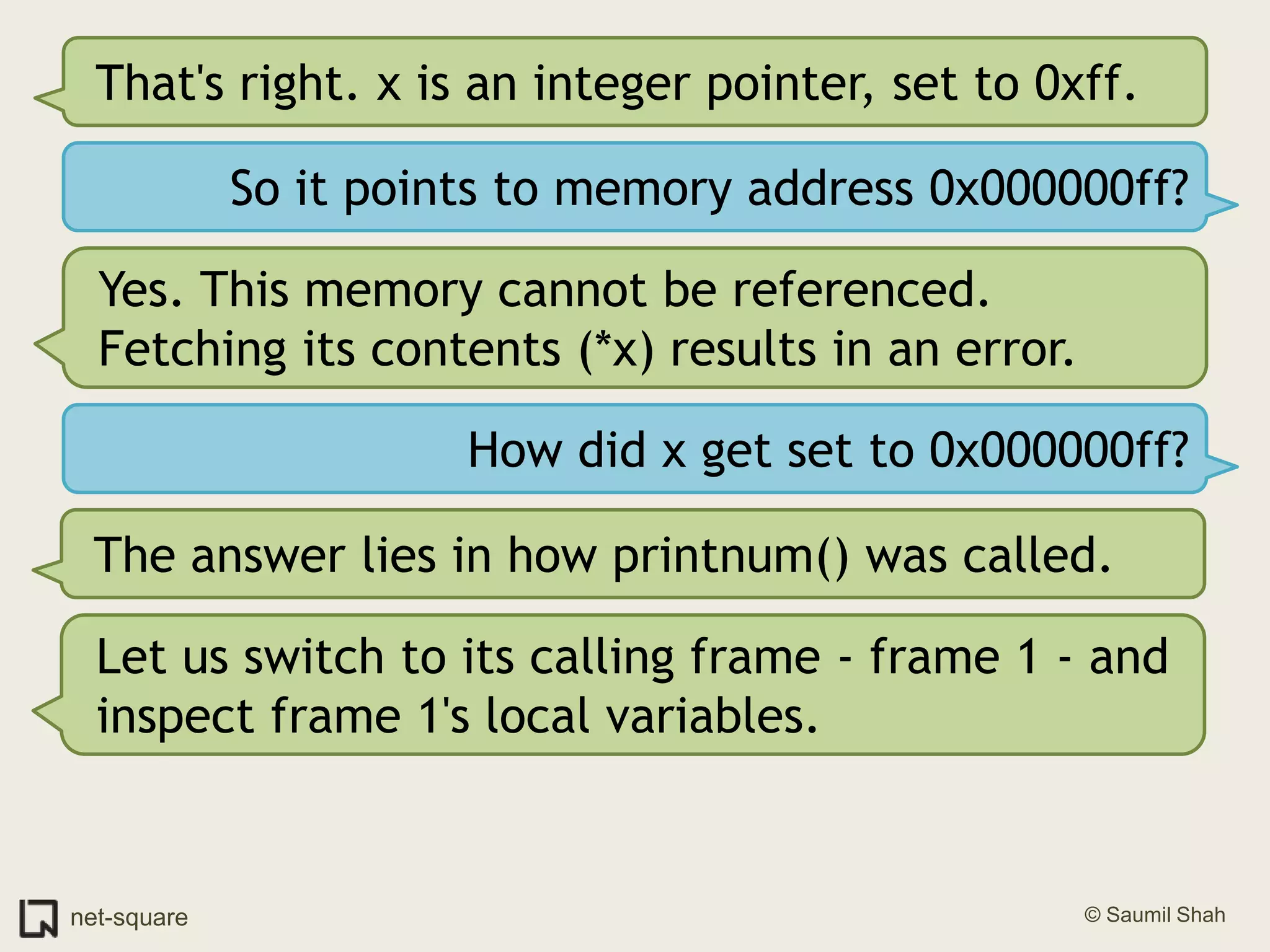 That's right. x is an integer pointer, set to 0xff.So it points to memory address 0x000000ff?Yes. This memory cannot be referenced. Fetching its contents (*x) results in an error.How did x get set to 0x000000ff?The answer lies in how printnum() was called.Let us switch to its calling frame - frame 1 - and inspect frame 1's local variables.