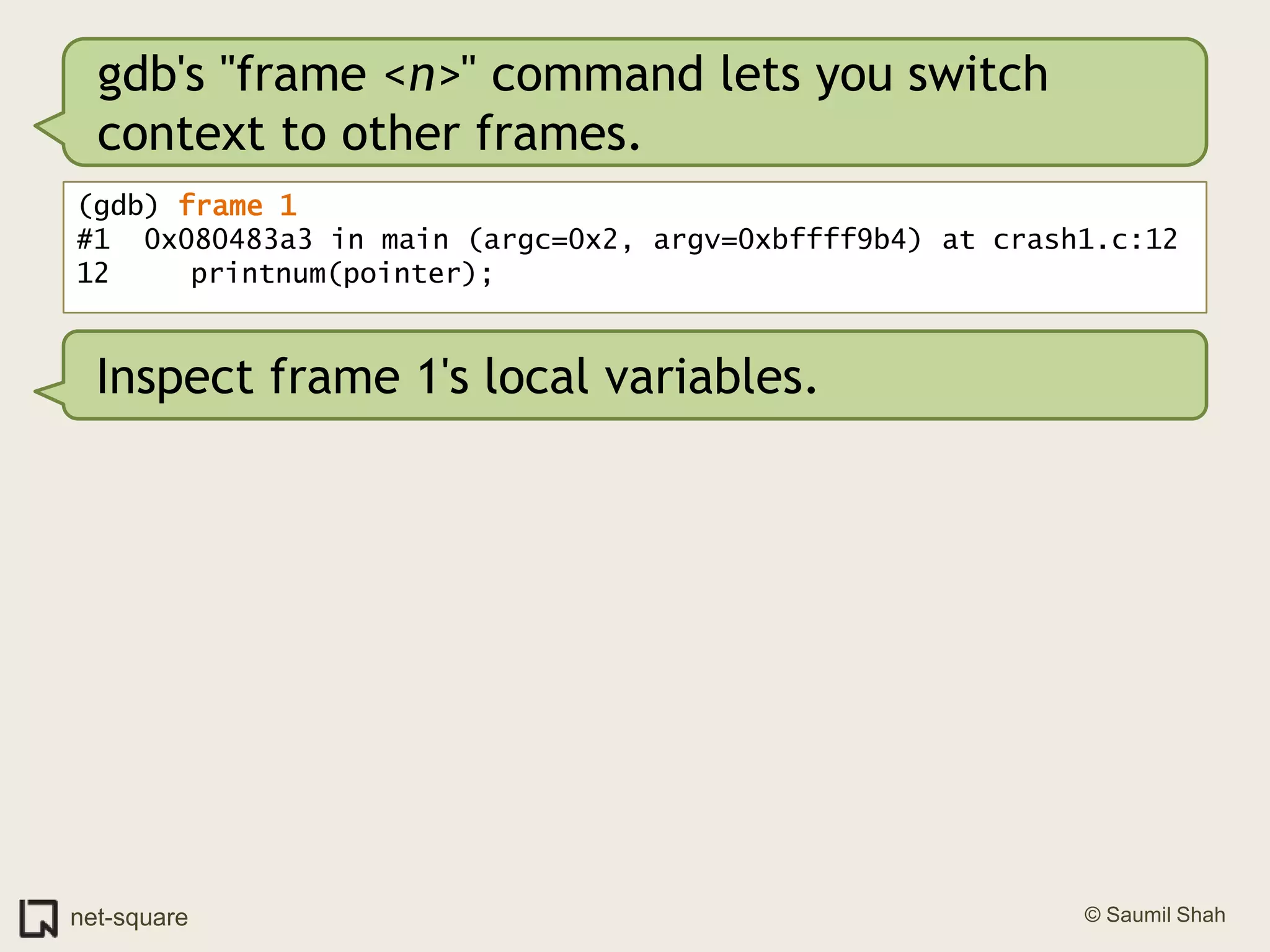 gdb's "frame <n>" command lets you switch context to other frames.(gdb) frame 1#1  0x080483a3 in main (argc=0x2, argv=0xbffff9b4) at crash1.c:1212	   printnum(pointer);Inspect frame 1's local variables.
