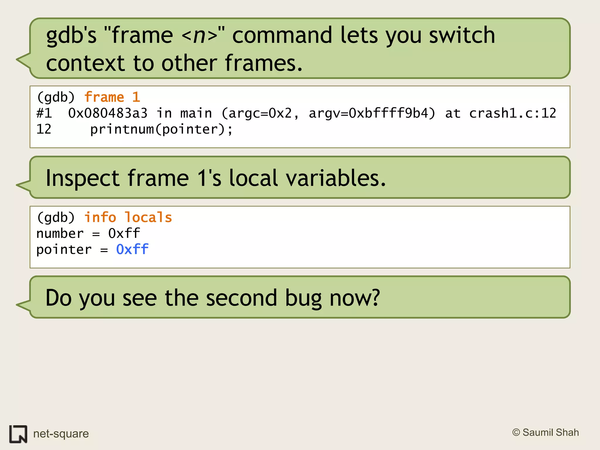 gdb's "frame <n>" command lets you switch context to other frames.(gdb) frame 1#1  0x080483a3 in main (argc=0x2, argv=0xbffff9b4) at crash1.c:1212	   printnum(pointer);Inspect frame 1's local variables.(gdb) info localsnumber = 0xffpointer = 0xffDo you see the second bug now?