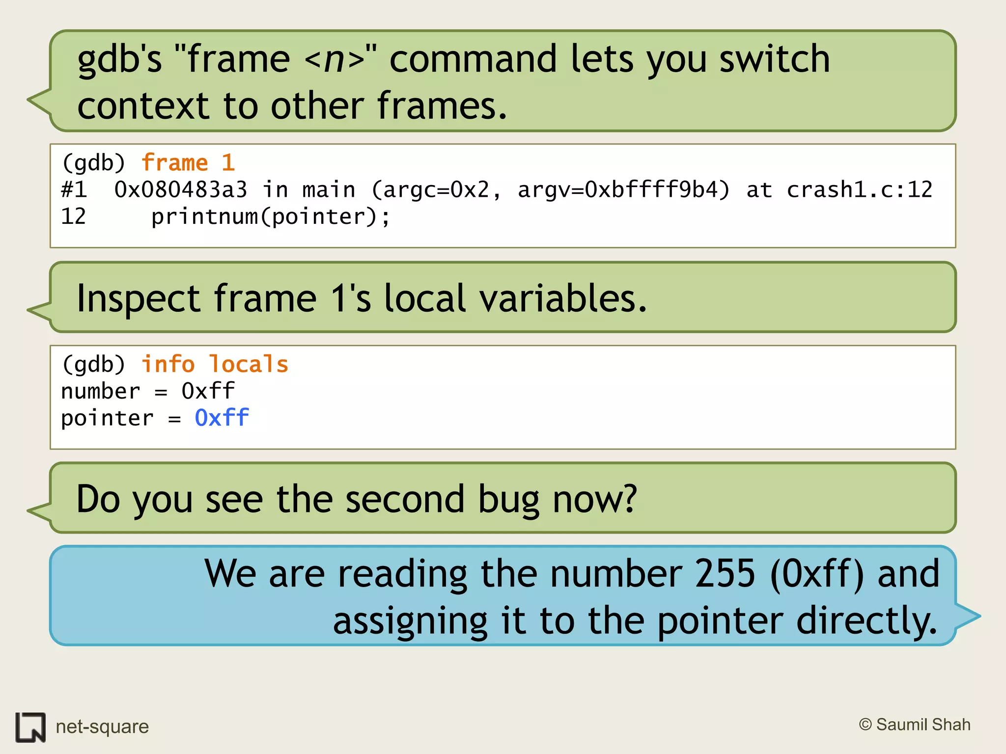 gdb's "frame <n>" command lets you switch context to other frames.(gdb) frame 1#1  0x080483a3 in main (argc=0x2, argv=0xbffff9b4) at crash1.c:1212	   printnum(pointer);Inspect frame 1's local variables.(gdb) info localsnumber = 0xffpointer = 0xffDo you see the second bug now?We are reading the number 255 (0xff) and assigning it to the pointer directly.