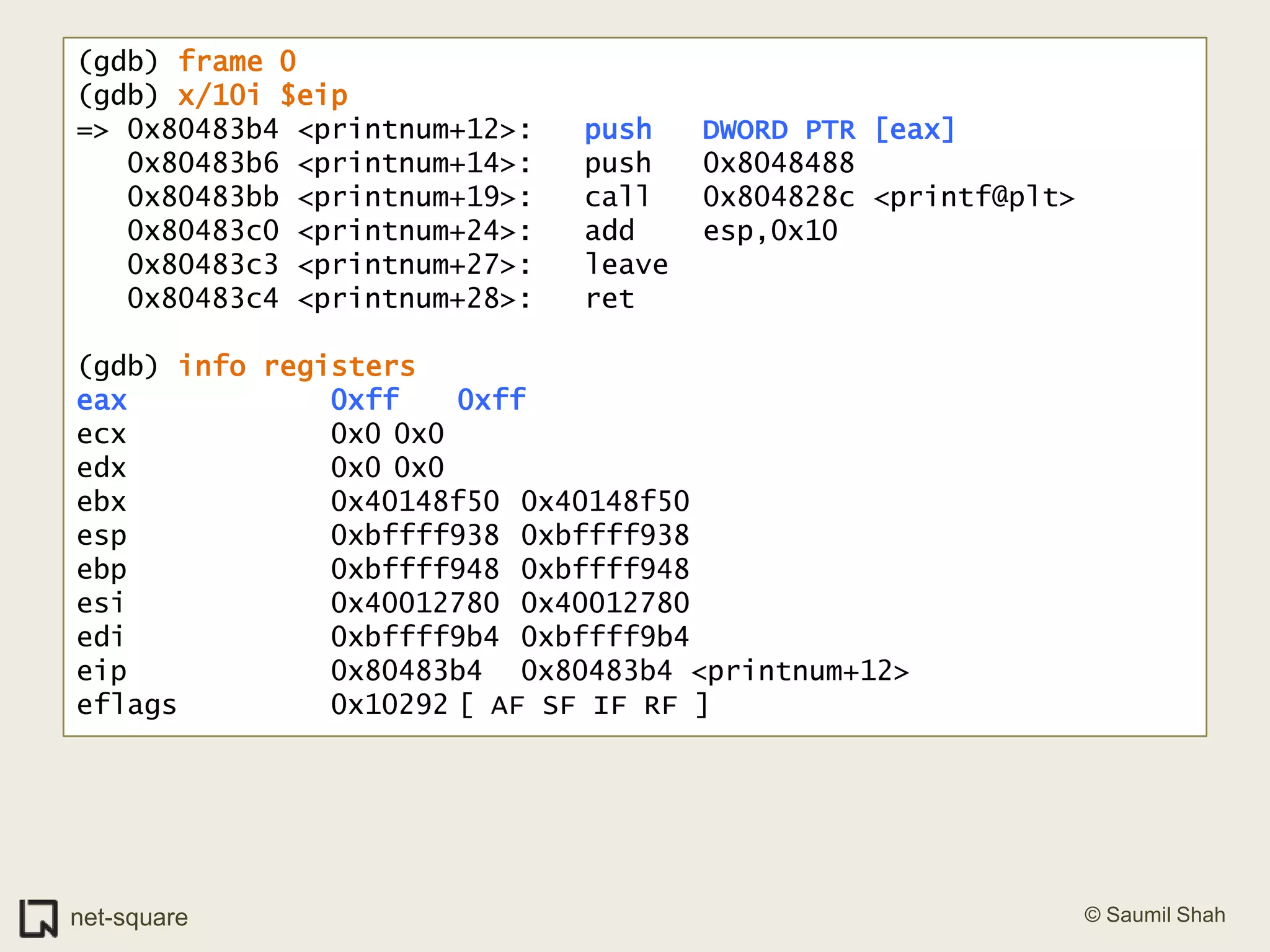 (gdb) frame 0(gdb) x/10i $eip=> 0x80483b4 <printnum+12>:	push   DWORD PTR [eax]   0x80483b6 <printnum+14>:	push   0x8048488   0x80483bb <printnum+19>:	call   0x804828c <printf@plt>   0x80483c0 <printnum+24>:	add    esp,0x10   0x80483c3 <printnum+27>:	leave     0x80483c4 <printnum+28>:	ret    (gdb) info registerseax            0xff	0xffecx            0x0	0x0edx            0x0	0x0ebx            0x40148f50	0x40148f50esp            0xbffff938	0xbffff938ebp            0xbffff948	0xbffff948esi            0x40012780	0x40012780edi            0xbffff9b4	0xbffff9b4eip            0x80483b4	0x80483b4 <printnum+12>eflags         0x10292	[ AF SF IF RF ]