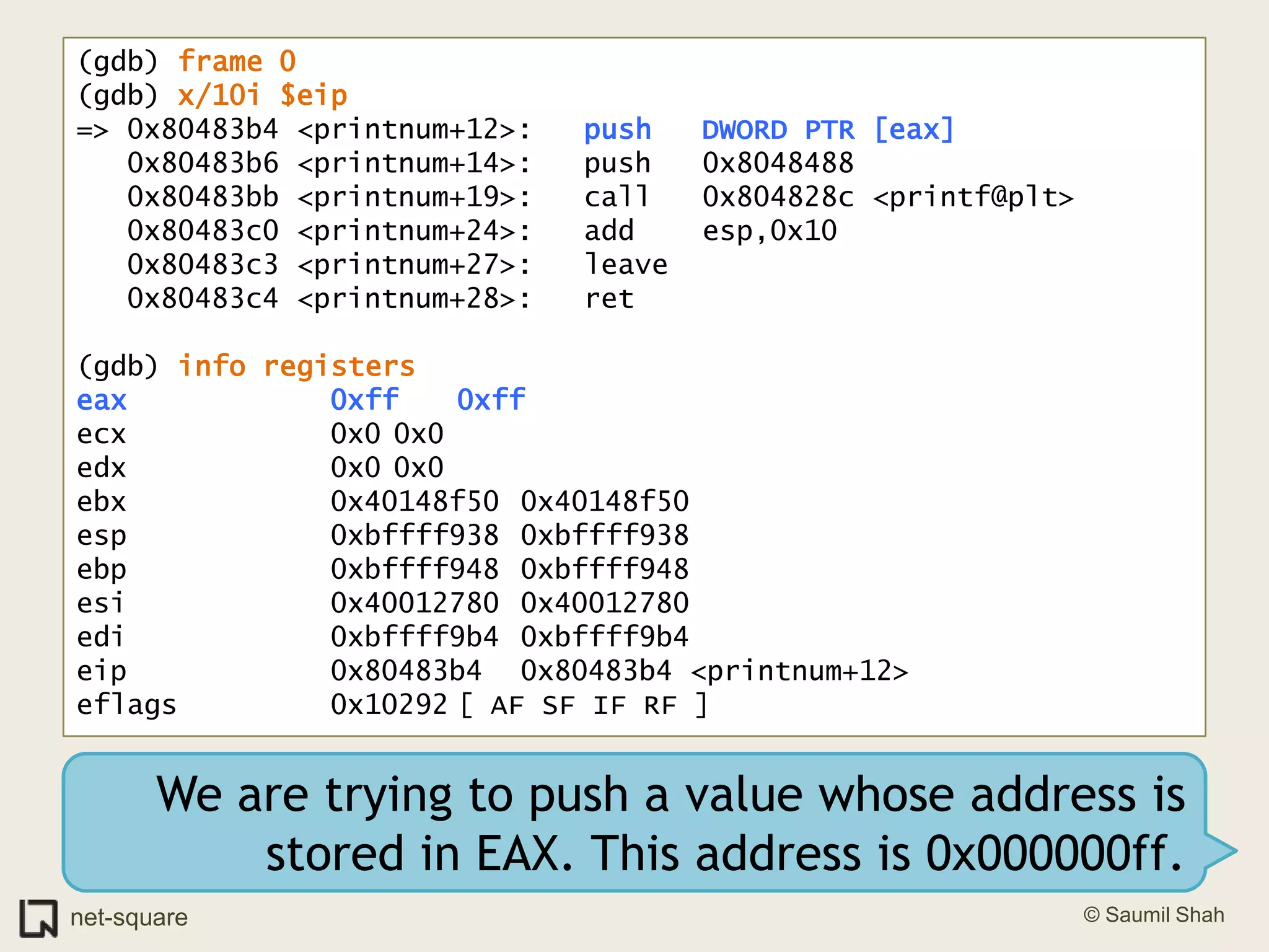 (gdb) frame 0(gdb) x/10i $eip=> 0x80483b4 <printnum+12>:	push   DWORD PTR [eax]   0x80483b6 <printnum+14>:	push   0x8048488   0x80483bb <printnum+19>:	call   0x804828c <printf@plt>   0x80483c0 <printnum+24>:	add    esp,0x10   0x80483c3 <printnum+27>:	leave     0x80483c4 <printnum+28>:	ret    (gdb) info registerseax            0xff	0xffecx            0x0	0x0edx            0x0	0x0ebx            0x40148f50	0x40148f50esp            0xbffff938	0xbffff938ebp            0xbffff948	0xbffff948esi            0x40012780	0x40012780edi            0xbffff9b4	0xbffff9b4eip            0x80483b4	0x80483b4 <printnum+12>eflags         0x10292	[ AF SF IF RF ]We are trying to push a value whose address is stored in EAX. This address is 0x000000ff.
