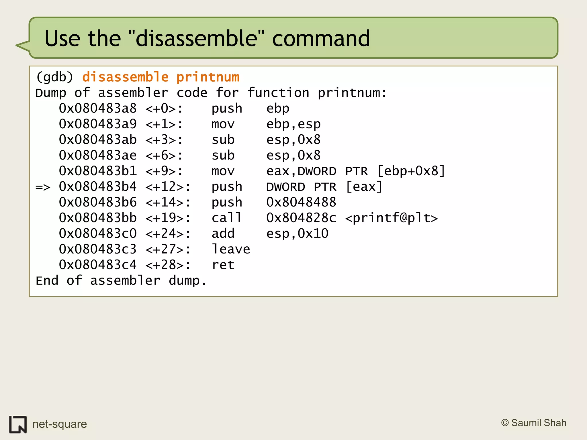 Use the "disassemble" command(gdb) disassemble printnumDump of assembler code for function printnum:   0x080483a8 <+0>:	push   ebp   0x080483a9 <+1>:	mov    ebp,esp   0x080483ab <+3>:	sub    esp,0x8   0x080483ae <+6>:	sub    esp,0x8   0x080483b1 <+9>:	mov    eax,DWORD PTR [ebp+0x8]=> 0x080483b4 <+12>:	push   DWORD PTR [eax]   0x080483b6 <+14>:	push   0x8048488   0x080483bb <+19>:	call   0x804828c <printf@plt>   0x080483c0 <+24>:	add    esp,0x10   0x080483c3 <+27>:	leave     0x080483c4 <+28>:	ret    End of assembler dump.