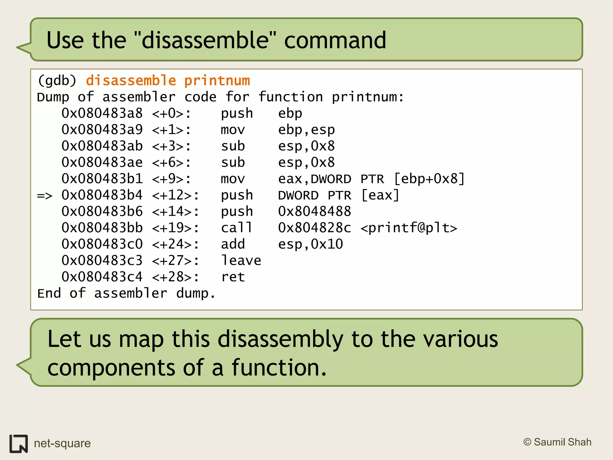Use the "disassemble" command(gdb) disassemble printnumDump of assembler code for function printnum:   0x080483a8 <+0>:	push   ebp   0x080483a9 <+1>:	mov    ebp,esp   0x080483ab <+3>:	sub    esp,0x8   0x080483ae <+6>:	sub    esp,0x8   0x080483b1 <+9>:	mov    eax,DWORD PTR [ebp+0x8]=> 0x080483b4 <+12>:	push   DWORD PTR [eax]   0x080483b6 <+14>:	push   0x8048488   0x080483bb <+19>:	call   0x804828c <printf@plt>   0x080483c0 <+24>:	add    esp,0x10   0x080483c3 <+27>:	leave     0x080483c4 <+28>:	ret    End of assembler dump.Let us map this disassembly to the various components of a function.