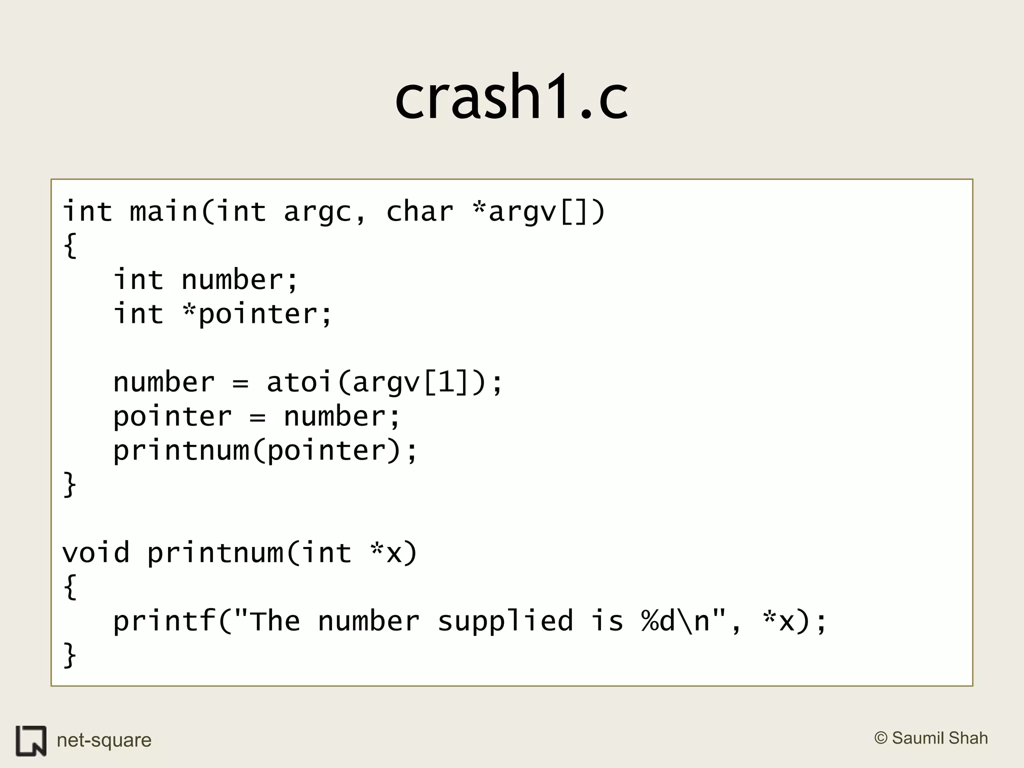 crash1.cint main(int argc, char *argv[]){   int number;   int *pointer;   number = atoi(argv[1]);   pointer = number;   printnum(pointer);}void printnum(int *x){   printf("The number supplied is %d\n", *x);}
