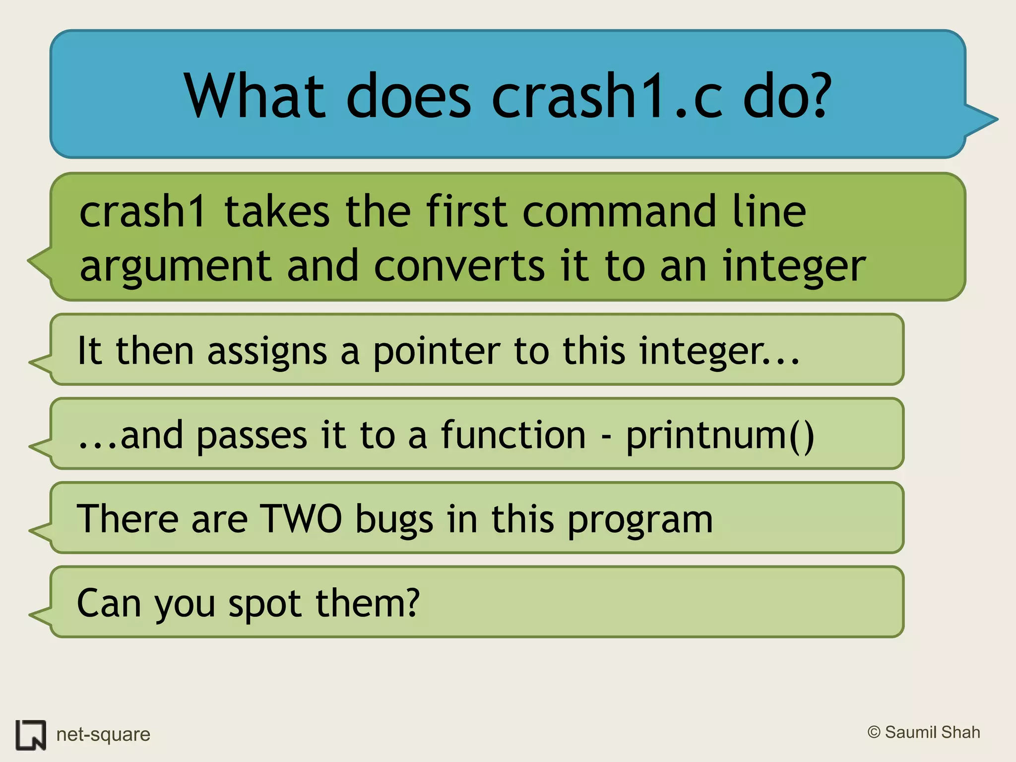 What does crash1.c do?crash1 takes the first command line argument and converts it to an integerIt then assigns a pointer to this integer......and passes it to a function - printnum()There are TWO bugs in this programCan you spot them?