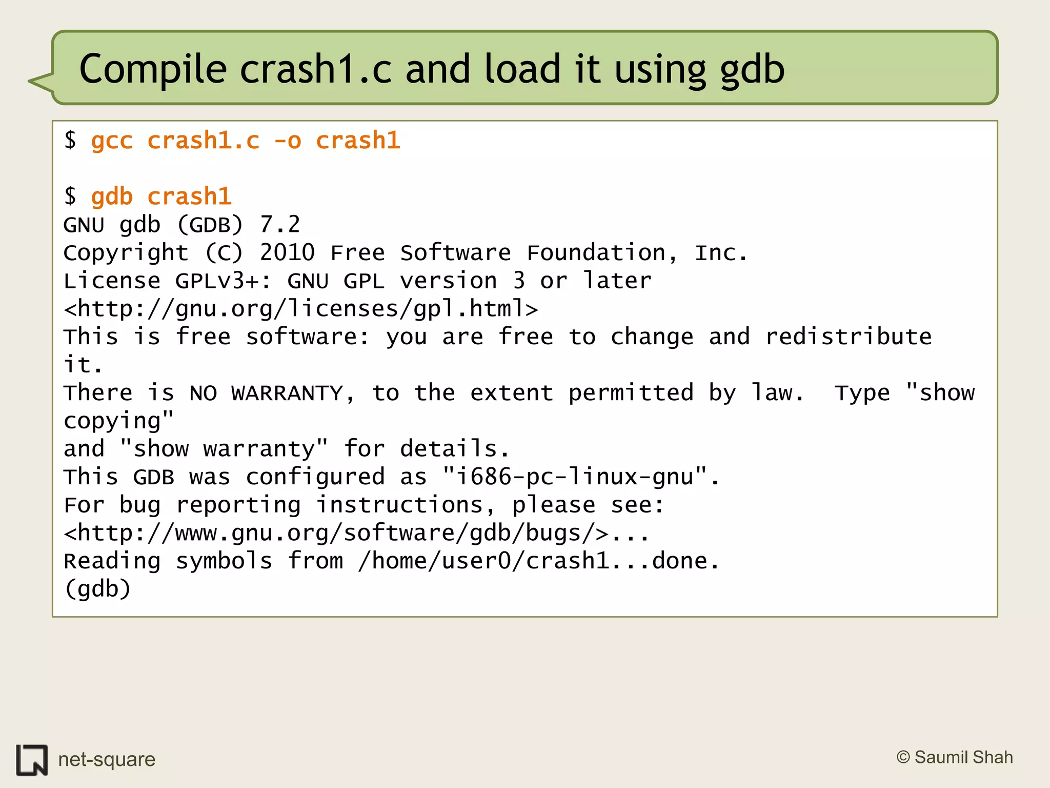 Compile crash1.c and load it using gdb$ gcc crash1.c -o crash1$ gdb crash1GNU gdb (GDB) 7.2Copyright (C) 2010 Free Software Foundation, Inc.License GPLv3+: GNU GPL version 3 or later <http://gnu.org/licenses/gpl.html>This is free software: you are free to change and redistribute it.There is NO WARRANTY, to the extent permitted by law.  Type "show copying"and "show warranty" for details.This GDB was configured as "i686-pc-linux-gnu".For bug reporting instructions, please see:<http://www.gnu.org/software/gdb/bugs/>...Reading symbols from /home/user0/crash1...done.(gdb)