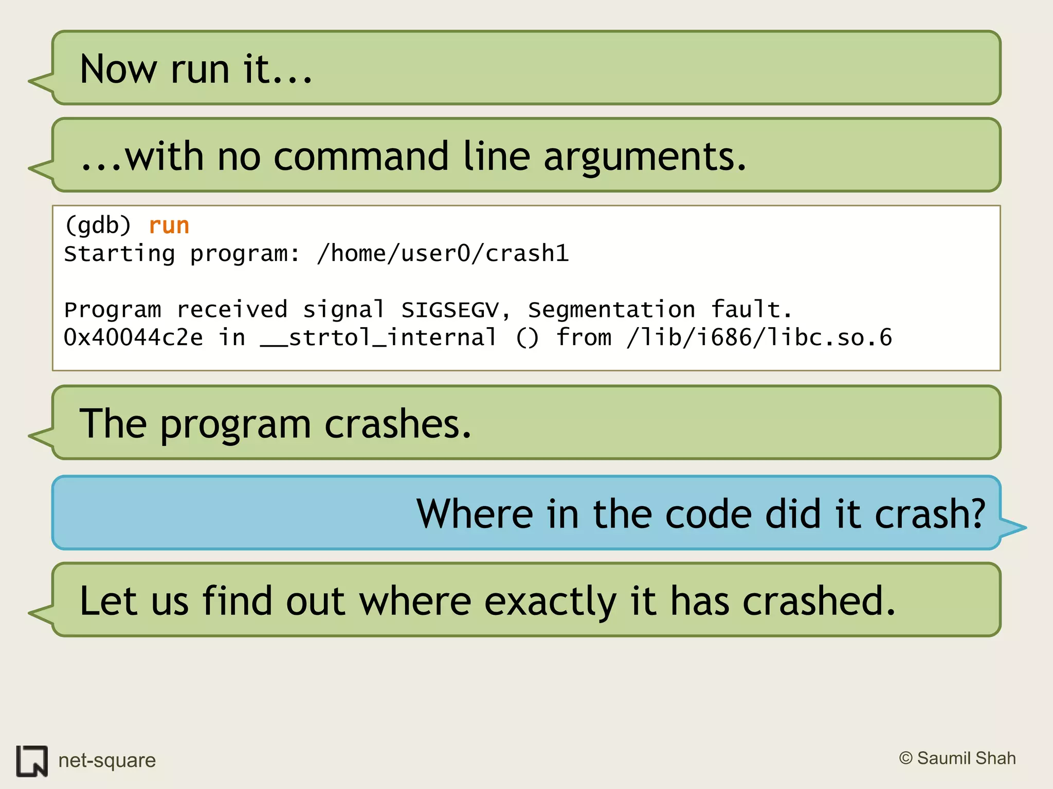 Now run it......with no command line arguments.(gdb) runStarting program: /home/user0/crash1 Program received signal SIGSEGV, Segmentation fault.0x40044c2e in __strtol_internal () from /lib/i686/libc.so.6The program crashes.Where in the code did it crash?Let us find out where exactly it has crashed.