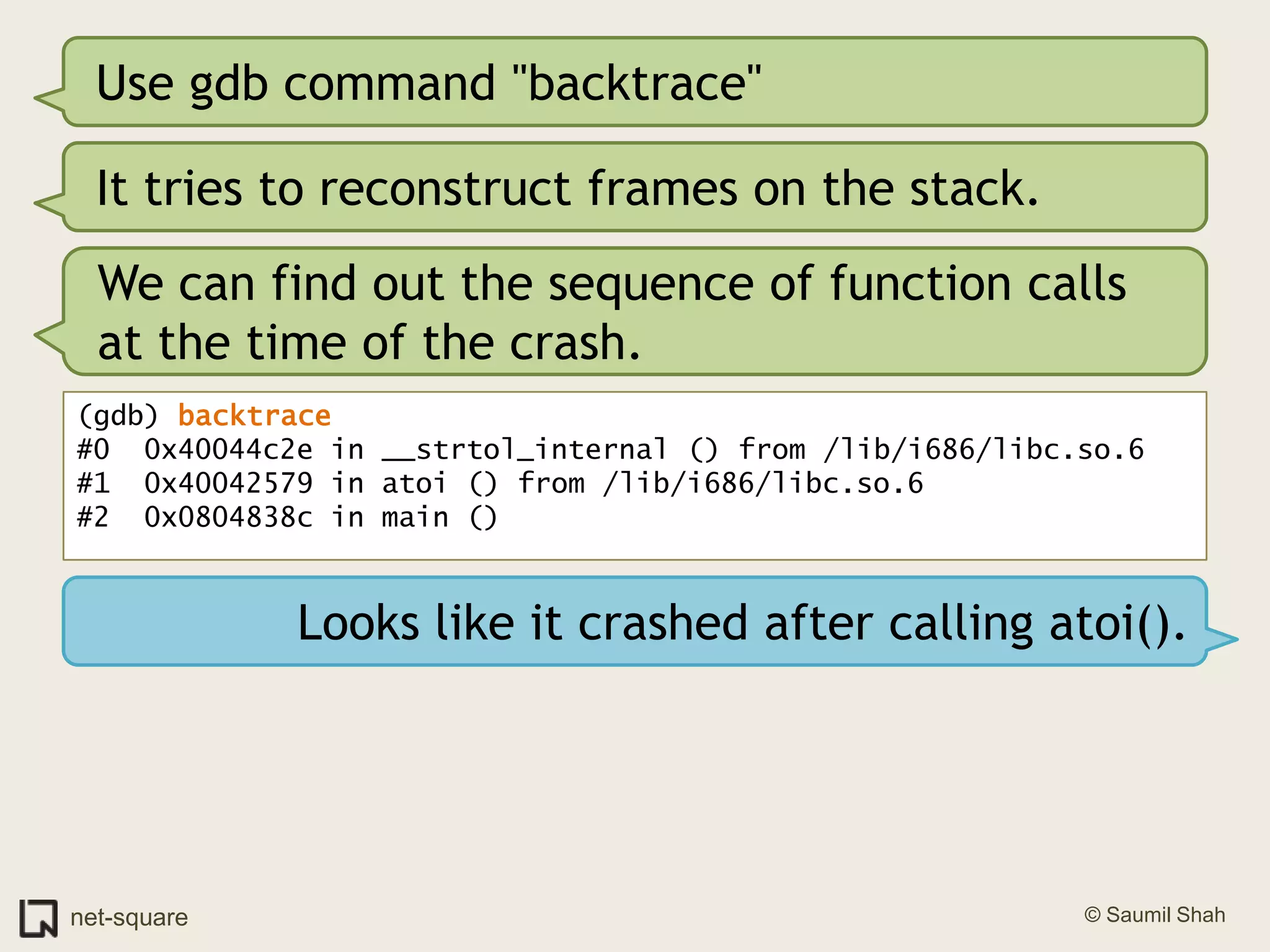 Use gdb command "backtrace"It tries to reconstruct frames on the stack.We can find out the sequence of function calls at the time of the crash.(gdb) backtrace#0  0x40044c2e in __strtol_internal () from /lib/i686/libc.so.6#1  0x40042579 in atoi () from /lib/i686/libc.so.6#2  0x0804838c in main ()Looks like it crashed after calling atoi().