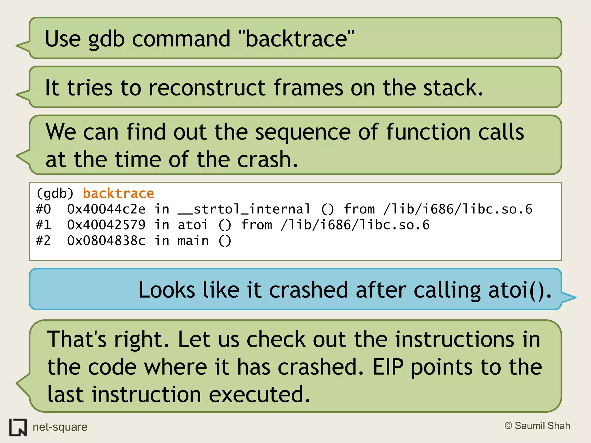Use gdb command "backtrace"It tries to reconstruct frames on the stack.We can find out the sequence of function calls at the time of the crash.(gdb) backtrace#0  0x40044c2e in __strtol_internal () from /lib/i686/libc.so.6#1  0x40042579 in atoi () from /lib/i686/libc.so.6#2  0x0804838c in main ()Looks like it crashed after calling atoi().That's right. Let us check out the instructions in the code where it has crashed. EIP points to the last instruction executed.